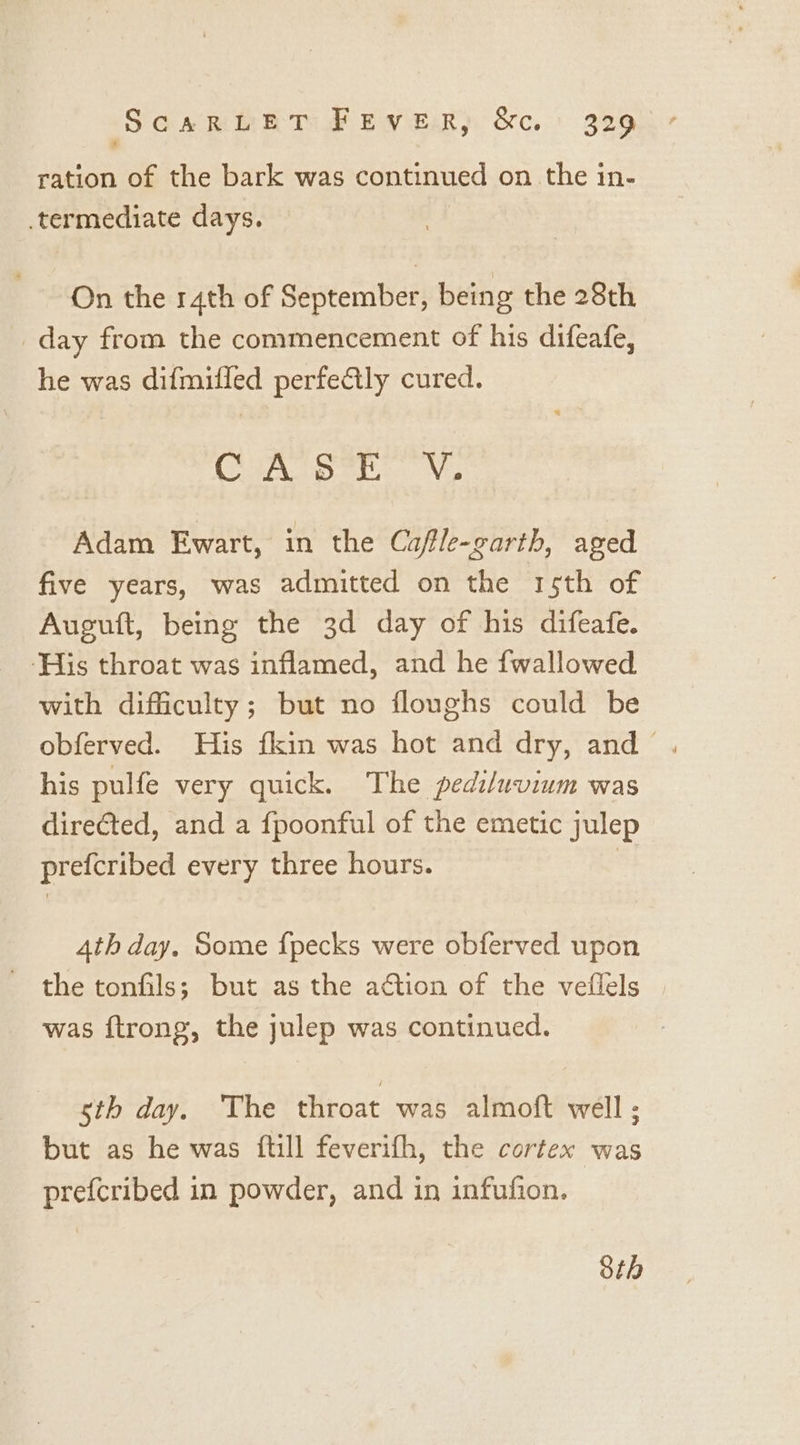 ration of the bark was continued on the in- termediate days. On the 14th of September, being the 28th day from the commencement of his difeafe, he was difmifled perfe€ily cured. Cano atic Ns Adam Ewart, in the Cafle-garth, aged five years, was admitted on the rsth of Auguft, being the 3d day of his difeafe. ‘His throat was inflamed, and he fwallowed with difficulty; but no floughs could be obferved. His fkin was hot and dry, and his pulfe very quick. The pediluvium was direfted, and a fpoonful of the emetic julep prefcribed every three hours. ; 4th day. Some fpecks were obferved upon the tonfils; but as the action of the veflels was ftrong, the julep was continued. sth day. The throat was almoft well ; but as he was ftill feverifh, the cortex was prefcribed in powder, and in infufion. 8th