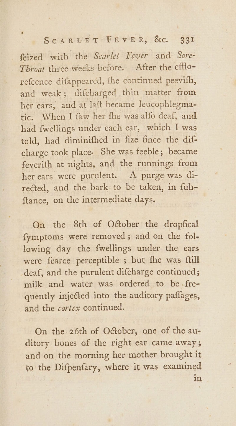 Sed Rie TEE WER; &amp;c. 381 _ feized with the Scarlet Fever and Sore- Throat three weeks before. After the efflo- refcence difappeared, fhe continued peevith, and weak ; difcharged thin matter from her ears, pica at laft became leucophlegma- tic. When I faw her fhe was alfo deaf, and had fwellings under each ear, which I was told, had diminifhed in fize fince the dif- charge took place. She was feeble; became feverifh at nights, and the runnings from her ears were purulent. A purge was di- rected, and the bark to be taken, in fub- {tance, on the intermediate days, On the 8th of Odober the dropfical fymptoms were removed ; and on the fol- lowing day the fwellings under the ears were fcarce perceptible ; but fhe was ftill deaf, and the purulent difcharge continued; milk and water was ordered to be. fre- quently injected into the auditory pafiages, and the cortex continued. On the 26th of Oétober, one of the au- ditory bones of the right ear came away; and on the morning her mother brought it to the Difpenfary, where it was examined in