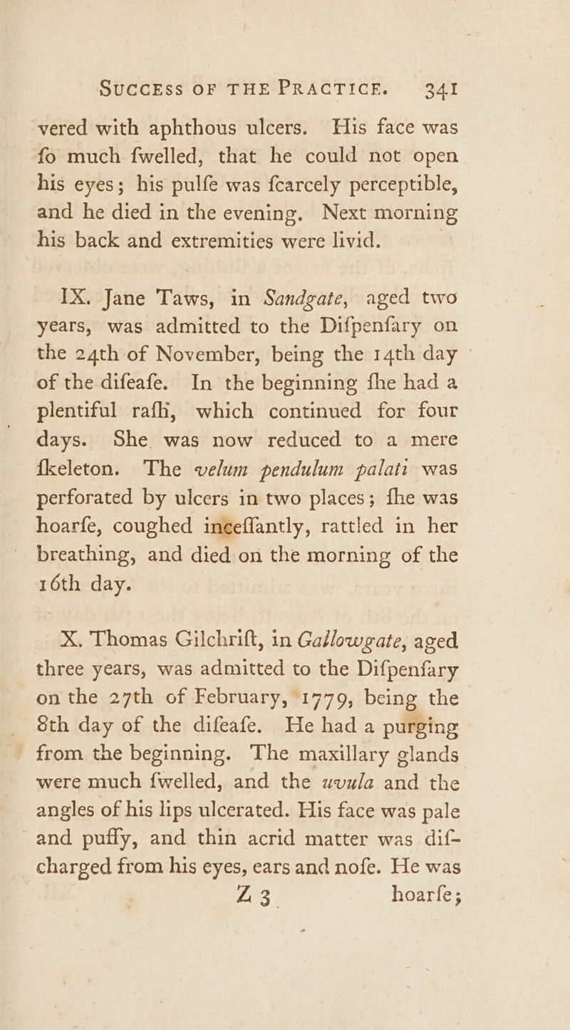 vered with aphthous ulcers. Hus face was fo much fwelled, that he could not open his eyes; his pulfe was fcarcely perceptible, and he died in the evening. Next morning his back and extremities were livid. | IX. Jane Taws, in Sandgate, aged two years, was admitted to the Difpenfary on the 24th of November, being the 14th day of the difeafe. In the beginning fhe had a plentiful rafh, which continued for four days. She was now reduced to a mere fkeleton. The velum pendulum palati was perforated by ulcers in two places; fhe was hoarfe, coughed inéeflantly, rattled in her | breathing, and died on the morning of the 16th day. X. Thomas Gilchrift, in Gallowgate, aged three years, was admitted to the Difpenfary on the 27th of February, 1779, being the 8th day of the difeafe. He had a purging from the beginning. The maxillary glands were much {welled, and the uvula and the angles of his lips ulcerated. His face was pale _and puffy, and thin acrid matter was dif- charged from his eyes, ears and nofe. He was Ln | hoarfe;