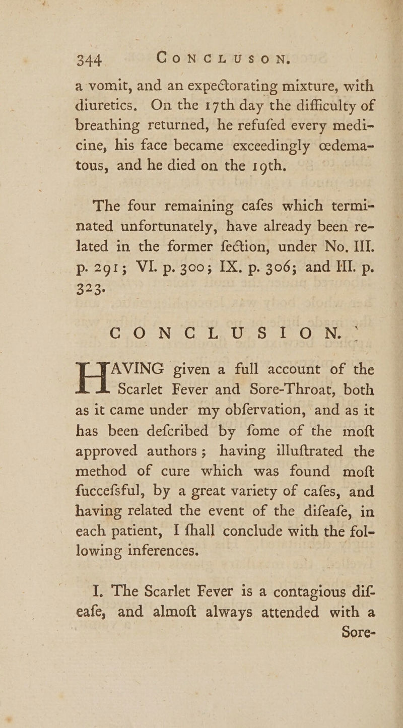 a vomit, and an expectorating mixture, with diuretics, On the 17th day the difficulty of breathing returned, he refufed every medi- cine, his face became exceedingly cedema- tous, and he died on the roth. The four remaining cafes which termi- nated unfortunately, have already been re- lated in the former fection, under No. III. p. 291; VI. p. 300; IX. p. 306; and ML p. 323: ClO Ne. fp Un-5 1) Op Nee AVING given a full account of the Scarlet Fever and Sore-Throat, both as it came under my obfervation, and as it has been defcribed by fome of the moft approved authors; having illuftrated the method of cure which was found moft fuccefsful, by a great variety of cafes, and having related the event of the difeafe, in each patient, I fhall conclude with the fol- lowing inferences. I, The Scarlet Fever is a contagious dif- eafe, and almoft always attended with a Sore-