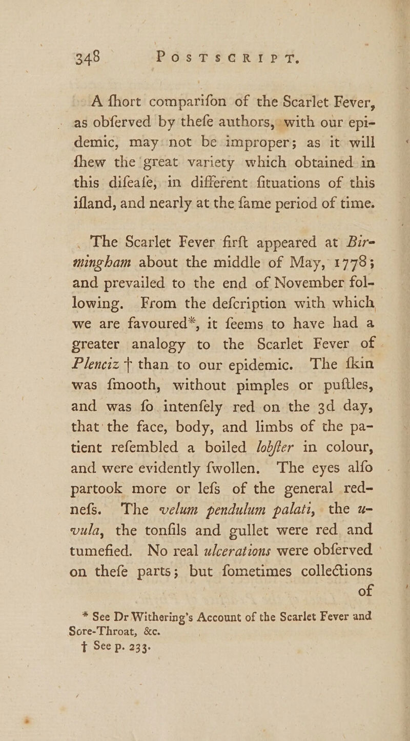 A fhort comparifon of the Scarlet Fever, as obferved by thefe authors, with our epi- demic, may: not be improper; as it will fhew the great. variety which obtained in this difeafe, in different fituations of this ifland, and nearly at the fame period of time. . The Scarlet Fever firft appeared at Bir- mingham about the middle of May, 1778; and prevailed to the end of November fol- lowing. From the defcription with which we are favoured*, it feems to have had a greater analogy to the Scarlet Fever of © Plenciz + than to our epidemic. The {kin was {mooth, without pimples or puftles, and was fo intenfely red on the 3d day, that the face, body, and limbs of the pa- tient refembled a boiled /obfer in colour, and were evidently fwollen. ‘The eyes alfo partook more or lefs of the general red- nefs. The velum pendulum palati, the u- vula, the tonfils and gullet were red and tumefied. No real ulcerations were obferved on thefe parts; but fometimes collections : of * See Dr Withering’s Account of the Scarlet Fever and Sore-Throat, &amp;c. | T See p. 233.