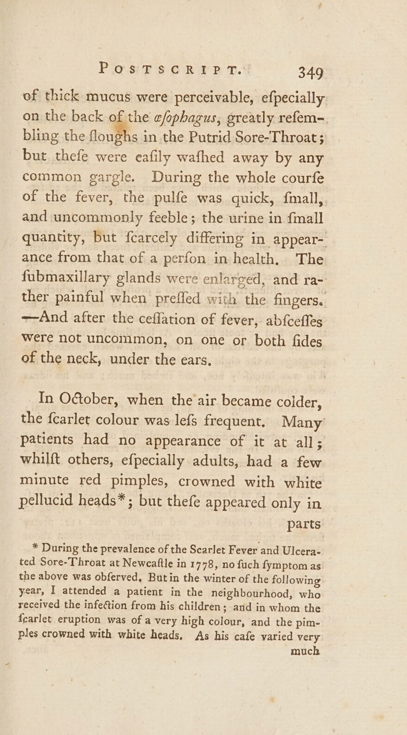 of thick mucus were perceivable, efpecially on the back of the efophagus, greatly refem-. bling the noth in the Putrid Sore-Throat ; but thefe were eafily wafhed away by any common gargle. During the whole courfe of the fever, the pulfe was quick, {mall, and uncommonly feeble; the urine in {mall quantity, but fearcely differing in appear- ance from that of a perfon in health. The fubmaxillary glands were enlarged, and ra- ther painful when preffed with the fingers. ——And after the ceflation of fever, abfcefles Were not uncommon, on one or both fides of the neck, under the ears. In O&amp;tober, when the air became colder, the fcarlet colour was lefs frequent, Many patients had no appearance of it at all; whilft others, efpecially adults, had a few minute red pimples, crowned with white pellucid heads*; but thefe appeared only in parts * During the prevalence of the Scarlet Fever and Ulcera- ted Sore-Throat at Newcaftle in 1778, no fuch fymptom as the above was obferved, Butin the winter of the following year, I attended a patient in the neighbourhood, who received the infection from his children; and in whom the {earlet eruption was of a very high colour, and the pim- ples crowned with white heads, As his cafe varied very much