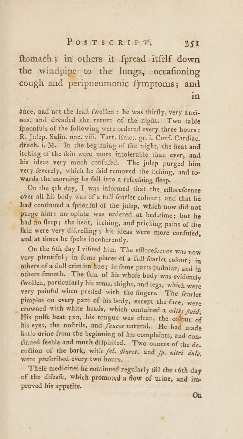 ftomach; in others it fpread -itfelf down the windpiper to the lungs, -occafioning cough and peripneumonic fymptoms; and in ance, and not the leaft {wollen : he was thirfty, very anxi- ous, and dreaded the return of the night: Two table {poonfuls of the following were ordered every three hours: R. Julep. Salin. unc. viii, Tart. Emet. gr. i. Conf. Cardiac, drach. i, M. In the beginning of the night, the heat and itching of the fkin were more intolerable than ever, and his ideas very much confufed. The julep purged him very feverely, which he faid removed the itching, and to- wards the morning he fell. into a refrething fleep. On the 5th day, I was informed that the efflorefcence over all his body was of a full fcarlet colour; and that he had continued a fpoonful of the julep, which now did not . purge him: an opiate was ordered at bed-time; but he had no flecp; the heat, itching, and pricking pains of the fkin were very diftrefling ; his ideas were more confufed, and at times he {poke incoherently. On the 6th day I vifited him. The efflorefcence was now very plentiful; in fome places of a full fearlet colour; in others of a dull crimfon hue; in fome parts puftular; and in others {mooth. The fkin of his whole body was evidently {fwollen, particularly his arms, thighs, and legs, which were very painful when prefled with the fingers. The fearlet pimples on every part of his body, except the face, were _ crowned with white heads, which contained a milky fluid, His pulfe beat 120, his tongue was clean, the colour of his eyes, the noftrils, and /auces natural. He had made little urine from the beginning of his complaints, and con- tinted feeble and much difpirited. Two ounces of the de. coétion of the bark, with /a/. diuret, and Sp. nitri dulo, were prefcribed every two hours. . Thefe medicines he continued regularly till the 16th day of the difeafe, which promoted a flow of urine, and im- proved his appetite. , On