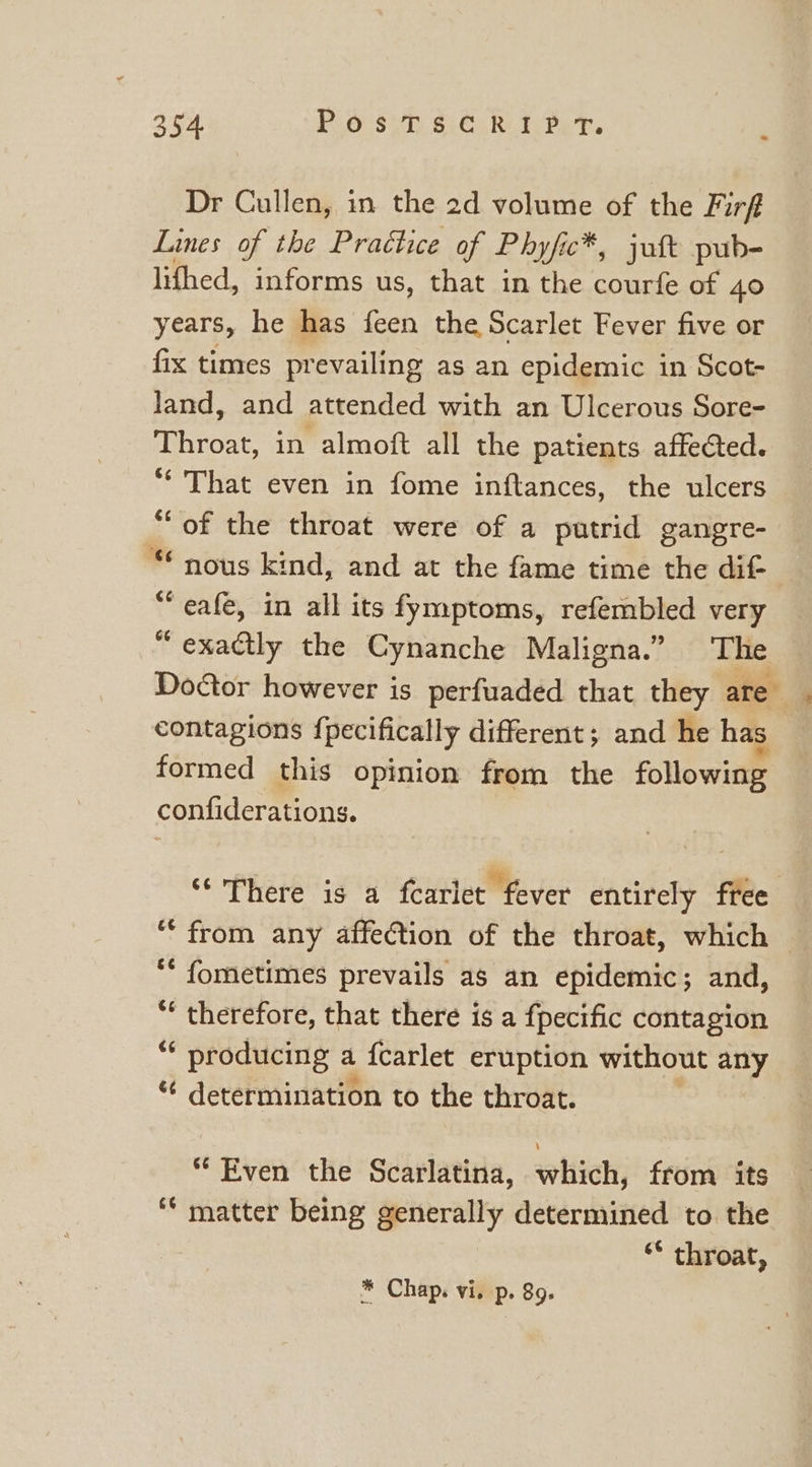 Dr Cullen, in the 2d volume of the Firf Lines of the Practice of Phyfic™ c*, juft pub- lifhed, informs us, that in the courfe of 40 years, he has feen the Scarlet Fever five or fix times prevailing as an epidemic in Scot- land, and attended with an Ulcerous Sore- Throat, in almoft all the patients affected. “* That even in fome inftances, the ulcers “of the throat were of a putrid gangre- “€ nous kind, and at the fame time the dit “eafe, in all its fymptoms, refembled very “exactly the Cynanche Maligna.” The Doctor however is perfuaded that they are contagions fpecifically different; and he has formed this opinion from the following confiderations. ‘There is a fearlet fever entirely free ‘from any affection of the throat, which ** fometimes prevails as an epidemic; and, “ therefore, that there is a fpecific contagion “¢ producing a fcarlet eruption without any “ determination to the throat. * Even the Scarlatina, which, from its ‘* matter being generally determined to the ‘* throat, * Chap. vi. p. 89.