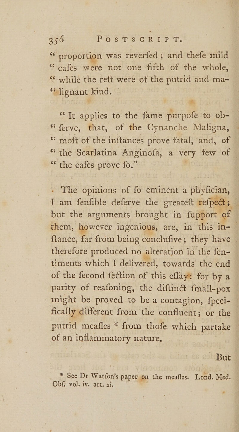 $6 proportion was reveried; and thefe mild “cafes were not one fifth of the whole, * while the reft were of the putrid and ma- ‘*lignant kind. | at il ‘ ‘It applies to the fame purpofe to ob- ““ferve, that, of the Cynanche Maligna, ** moft of the inftances prove fatal, and, of “the Scarlatina Anginofa, a very few of — ** the cafes prove fo.” The opinions of fo eminent a phyfician, I am fenfible deferve the greateft refpect Hs, but the arguments brought in fupport of | them, however ingenious, are, in this in- | ftance, far from being conclufive ; they have — therefore produced no alteration in the fen- timents which I delivered, towards the end of the fecond fection of this eflay: for by a parity of reafoning, the diftin@ {mall-pox might be proved to bea contagion, {peci- fically different from the confluent; or the putrid meafles * from thofe which partake of an inflammatory nature, ~ But * See Dr Watfon’s papet on the meafles. Lond. Med. Obf. vol. iv. art. xi.