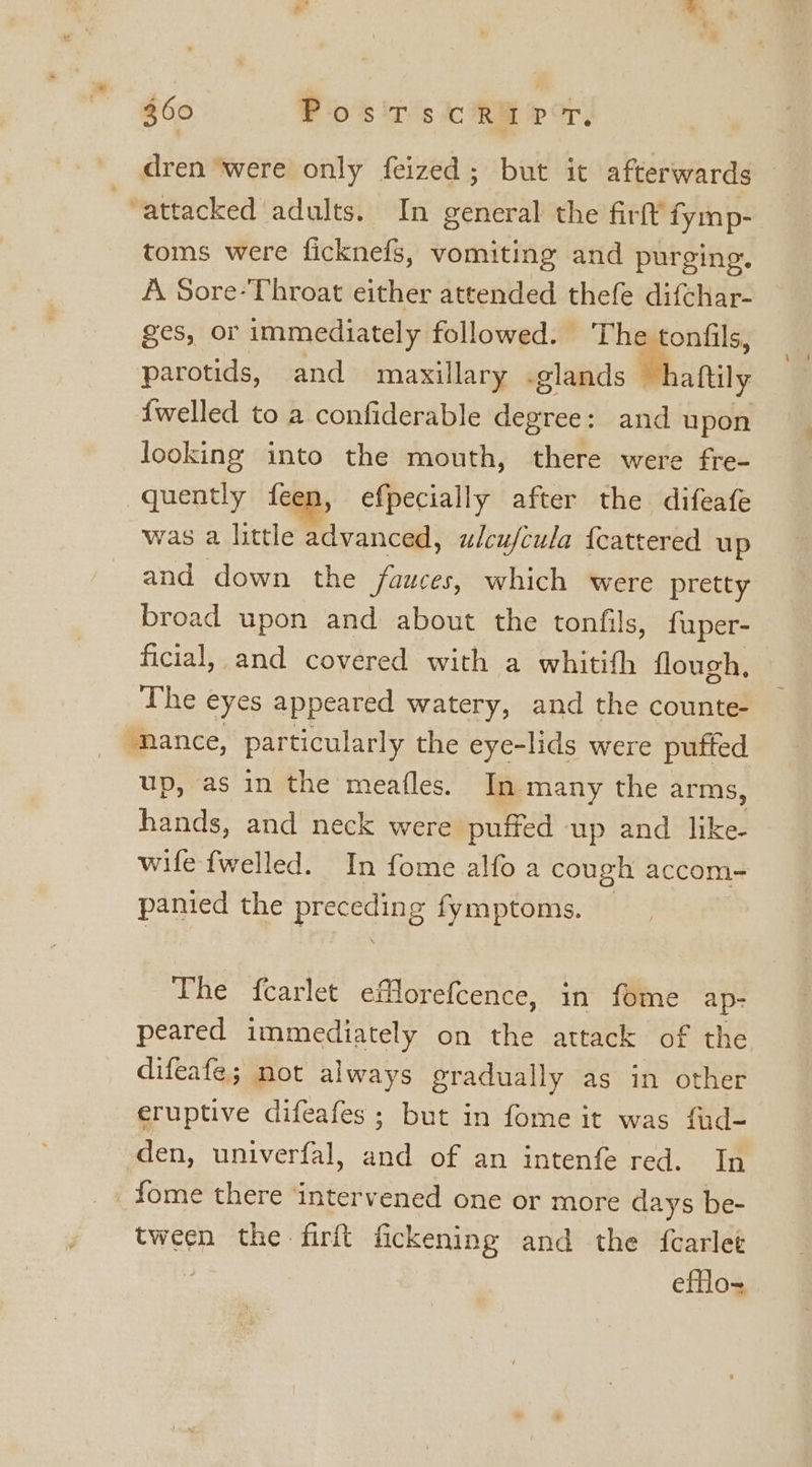 dren ‘were only feized; but it afterwards attacked adults. In general the firft fymp- toms were ficknefs, vomiting and purging. A Sore-Throat either attended thefe difchar- ges, or immediately followed. The tonfils, parotids, and maxillary .glands “haftily {welled to a confiderable degree: and upon looking into the mouth, there were fre- quently {een, efpecially after the difeafe was a little advanced, ulcu/cula {cattered up and down the fauces, which were pretty broad upon and about the tonfils, fuper- ficial, and covered with a whitith flough, The eyes appeared watery, and the counte- ‘mance, particularly the eye-lids were puffed up, as in the meafles. In many the arms, hands, and neck were puffed up and like- wile fwelled. In fome alfo a cough accom- panied the ee fymptoms. The {carlet eflorefcence, in fome ap- peared immediately on the attack of the difeafe; not always gradually as in other eruptive difeafes ; but in fome it was fud- den, univerfal, and of an intenfe red. In _fome there ‘intervened one or more days be- tween the firft fickening and the {carlet efflo-~