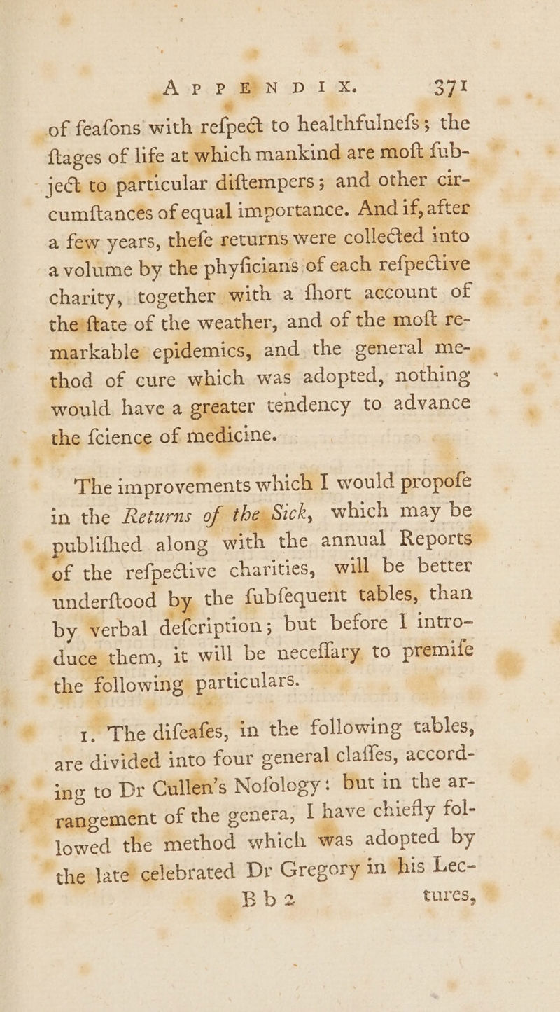 . s _of feafons with refpect to healthfulnefs; the cumftances of equal importance. And if, after a few years, thefe returns were collected into charity, together with a fhort account of theiftate of the weather, and of the moft re- thod of cure which was adopted, nothing would, have a greater tendency to advance the fcience of medicine. e The improvements which I would propofe in the Returns of the Sick, which may be of the refpective charities, will be better underftood by the fubfequent tables, than by verbal defcription ; but before 1 intro- duce them, it will be neceflary to premite the Mllowign particulars. — y | i ‘The difeafes, in the following tables, are divided into four general claffes, accord- sq lowed the method which was adopted by “the late celebrated Dr Gregory in ‘his Lec-