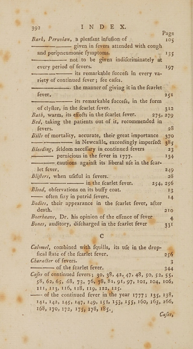 f 392 IN DRE Xx, Page Bark, Peruvian, a pleafant infufion of 105 — given in fevers attended with cough and peripneumonic ee ae 135 beeen not to be given indifcriminately at every period of fevers. 197 its remarkable fuccefs in every va- riety of continued fever; fee cafes. entnnnennnns the manner of giving itinthefcarlet. fever. | 208) its remarkable fuccefs, in the form of clyfter, in the fearlet fever. 312 Bath, warm, its effects in the fcarlet fever. 275) 279 Bed, taking the patients out of it, recommended in fevers. | | 28 Bills of mortality, accurate, their great importance 370 in Newcaltle, exceedingly imperfect 385 Bleeding, feldom neceflary in continued fevers = ==. 23 —————. pernicious in the fever in 1777. . 134 -cautions againft its liberal ufe in the fcar- (reas crac esoree Peewee Of See PSs let fever. . , 249 Blifiers, when ufeful in fevers. | 28 inthe fcarlet fever. § 254, 256 ‘Blood, obfervations on its buffy coat. 13 ———. often fizy in putrid fevers, 14 Bodies, their appearance in the fcarlet fever, after death. a 210 Boerhaave, Dr. his opinion of the effence of fever 4. Bones, auditory, difcharged in the fearlet fever 3.31 aC Calomel, combined with fquills, its ufe in the drop- fical ftate of the fcarlet fever. y Characer of fevers. i. 3 ——— of the fcarlet fever. 34.4 Cafes of continued fevers; 30, 38, 42, 47, 48, 50, 52, 555 58, 62, 65, 68, 73, 76, 98&gt; 81; 91,975 IOI, 104, 106; ILI, gh13; 116, 118, 119, 1225025. -——- of the continued fever in the year 1777; 336, 138, TA, 142, 145, 1475 1495 15 ts 153, 155) 160, 163, 306, 168, 170, 172, 17§) 178, 185.