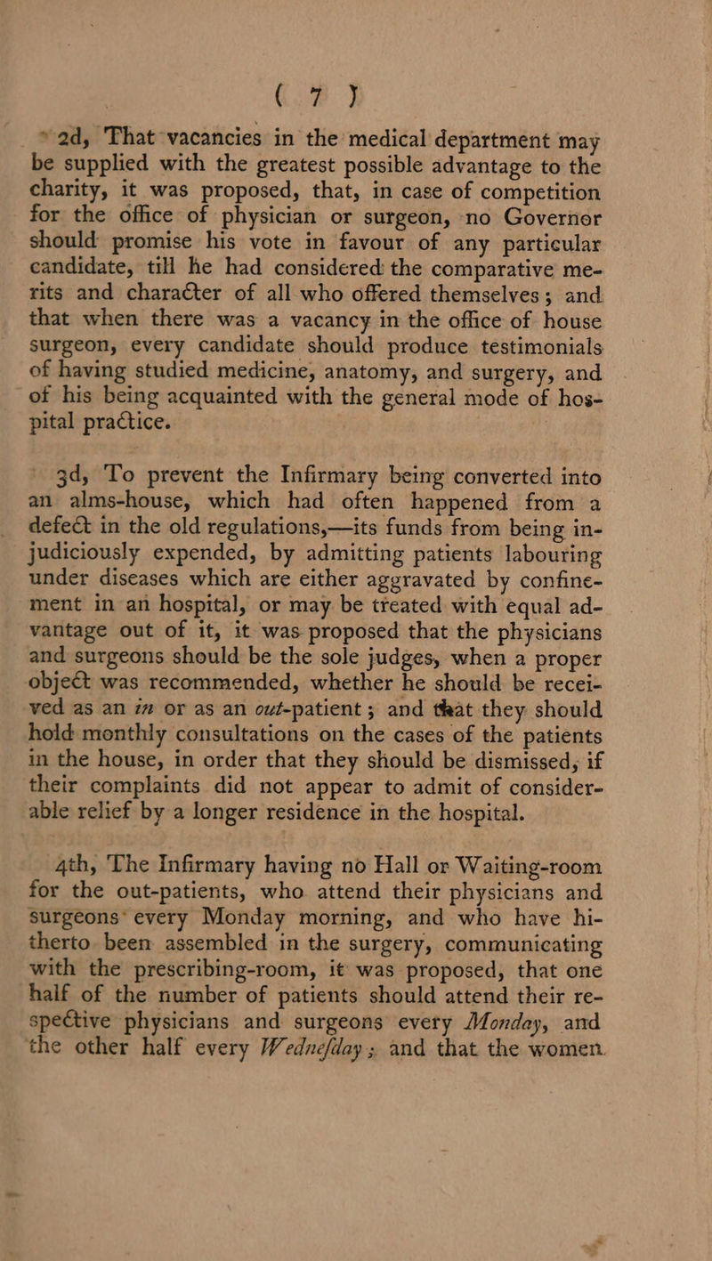 CB J _ © ad, That vacancies in the medical department may be supplied with the greatest possible advantage to the charity, it was proposed, that, in case of competition for the office of physician or surgeon, no Governor should promise his vote in favour of any particular candidate, till he had considered the comparative me- rits and character of all who offered themselves; and that when there was a vacancy in the office of house surgeon, every candidate should produce testimonials of having studied medicine, anatomy, and surgery, and of his being acquainted with the general mode of hos- pital practice. : 3d, To prevent the Infirmary being converted into an alms-house, which had often happened from a defect in the old regulations,—its funds from being in- judiciously expended, by admitting patients labouring under diseases which are either aggravated by confine- ment in an hospital, or may be treated with equal ad- vantage out of it, it was proposed that the physicians and surgeons should be the sole judges, when a proper object was recommended, whether he should be recei- ved as an i or as an out-patient ; and that they should hold monthly consultations on the cases of the patients in the house, in order that they should be dismissed, if their complaints did not appear to admit of consider- able relief by a longer residence in the hospital. 4th, The Infirmary having no Hall or Waiting-room for the out-patients, who attend their physicians and surgeons’ every Monday morning, and who have hi- therto been assembled in the surgery, communicating with the prescribing-room, it was proposed, that one half of the number of patients should attend their re- spective physicians and surgeons every Monday, and the other half every Wednefday; and that the women.
