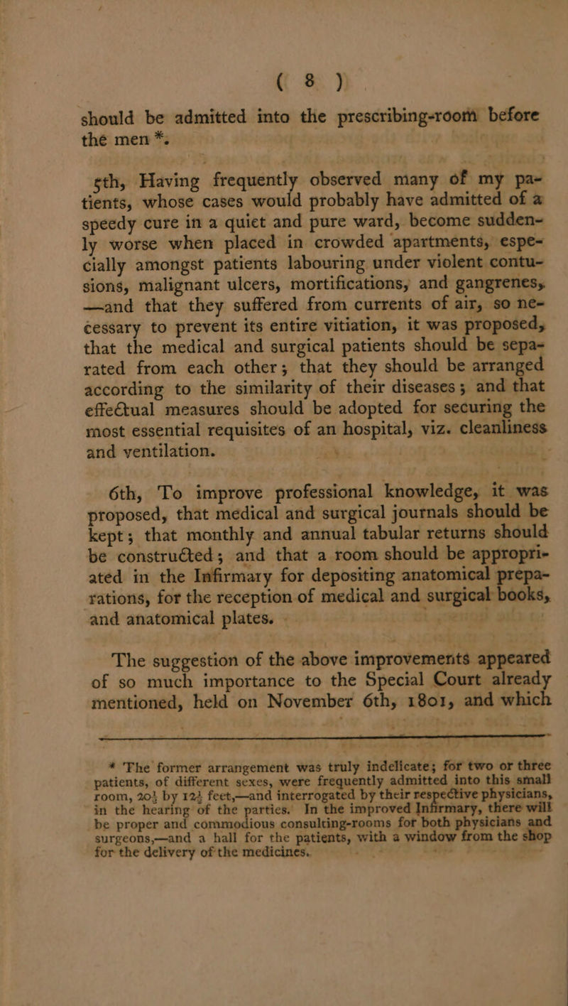 should be admitted into the prescribing-room before the men *. nC sth, Having frequently observed many of my pa~ tients, whose cases would probably have admitted of a speedy cure in a quiet and pure ward, become sudden~ ly worse when placed in crowded apartments, espe~ cially amongst patients labouring under violent contu- sions, malignant ulcers, mortifications, and gangrenesy —and that they suffered from currents of air, so ne- cessary to prevent its entire vitiation, it was proposed, that the medical and surgical patients should be sepa- rated from each other; that they should be arrange according to the similarity of their diseases; and that effe€tual measures should be adopted for securing the most essential requisites of an hospital, viz. cleanliness and ventilation. ree | , . 6th, To improve professional knowledge, it was proposed, that medical and surgical journals should be kept; that monthly and annual tabular returns should be constru€ted; and that a room should be appropri- ated in the Infirmary for depositing anatomical prepa- rations, for the reception of medical and surgical books, and anatomical plates. Lgcenag geld c The suggestion of the above improvemenits appeared of so much importance to the Special Court already mentioned, held on November 6th, 1801, and which ~ 7 * Fhe former arrangement was truly indelicate; for two or three patients, of different sexes, were frequently admitted into this small room, 20} by 124 feet,—and interrogated by their re tive physicians, in the hearing of the parties. In the improved Infirmary, there will be proper and commodious consulting-rooms for both physicians aoa surgeons,—and a hall for the patients, with a window from the shop for the delivery of the medicines. rs ay +4 Bee.