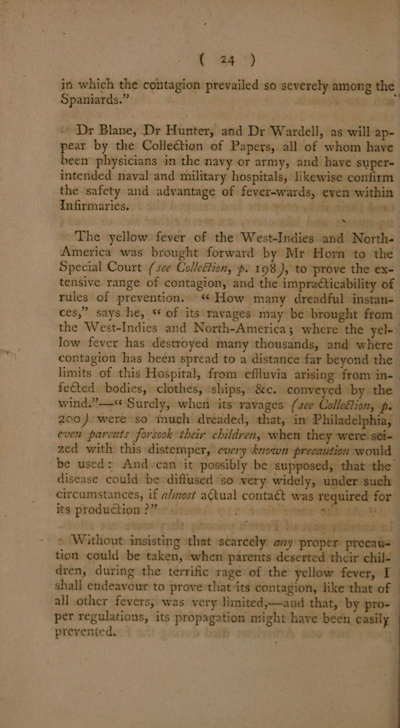 C24) in which the contagion prevailed so severely among the Spaniards.” | i-aos itap! « Dr Blane, Dr Hunter, and Dr Wardell, as will ap- pear by the ColleGtion of Papers, all of whom have been physicians in the navy or army, and have super- intended naval and military hospitals, likewise confirm the safety and advantage of fever-wards, even within Infirmaries. . shoo ae ceeds bead th 23-7 pRk The yellow fever of the West-Indies and North- America was brought forward by Mr Horn to the Special Court (see Collection, p. 198 ), to ~prove the ex- tensive range of contagion, and the impraéticability of rules of prevention. How many dreadful instan- ces,” says he, ** of its ravages may be brought from the West-Indies and North-America; where the yel- low fever has destroyed many thousands, and where contagion has been spread to a distance far beyond the limits of this Hospital, from effluvia arising from in-— fected bodies, clothes, ships, &amp;c. conveyed by the wind.” —« Surely, when its ravages (see Colleétion, p. 200) were so much dreaded, that, in Philadelphia, even parents forsook their children, when they zed with this distemper, every known precaution would be used: And-can it possibly be supposed, that the disease could be diffused so very widely, under such circumstances, if a/most atual contaét was ired for its production?” . Con -sratt peta Se aaah pie goa Sironss Sore’) he pap pieeaaads « Without insisting that scarcely. any proper precau=— tion could be taken, when parents deserted their chil- dren, during the terrific rage of the yellow fever, I shall endeavour to prove that its contagion, like that of - all other fevers, was very limited;—and that, by pro- per regulations, its propagation might have been easily prevented. &gt;t