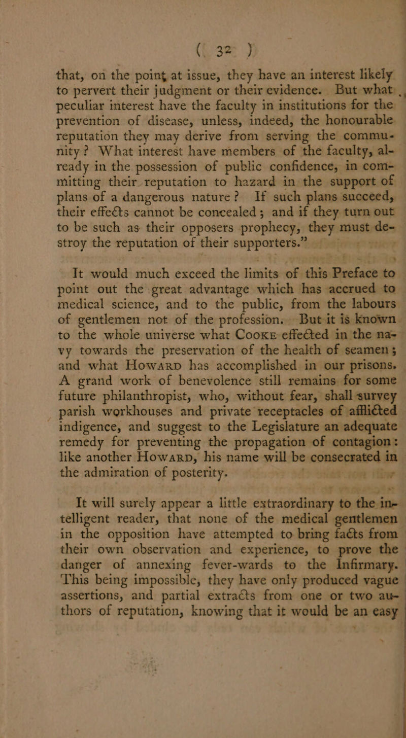 (Laer J that, on the point at issue, they have an interest likely to pervert their judgment or their evidence. But what) _, peculiar interest have the faculty in institutions for the” prevention of disease, unless, indeed, the honourable. reputation they may derive from serving the commu- nity? What interest have members of the faculty, al- ready in the possession of public confidence, in com- mitting their reputation to hazard in the support of plans of a dangerous nature? If such plans succeed, their effects cannot be concealed; and if they turn out to be such as their opposers prophecy, they must vats stroy the sh Sem ine of their supporters.” ryt It would: much exceed the limits sof his Peefack to point out the great advantage which has accrued to medical science, and to the public, from the labours of gentlemen not of the profession. But it is known. to the whole universe what Cooke effected in the na- vy towards the preservation of the health of seamen 5 and what Howarp has accomplished in our prisons. A grand work of benevolence still remains for some future philanthropist, who, without fear, shall survey parish workhouses and private receptacles of affli€ted _ indigence, and suggest to the Legislature an i a remedy for preventing the propagation of contag like another Howarp, his name will be conscpanted ras the admiration of posterity. et 700 iti It will surely appear a little extraordinary to eevite telligent reader, that none of the medical gentlemen — in the opposition have attempted to bring faéts from their own observation and experience, to prove the danger of annexing fever-wards to the Infirmary. This being impossible, they have only produced vague | assertions, and partial extracts from one or two au- thors of reputation, knowing that it would me an easy »