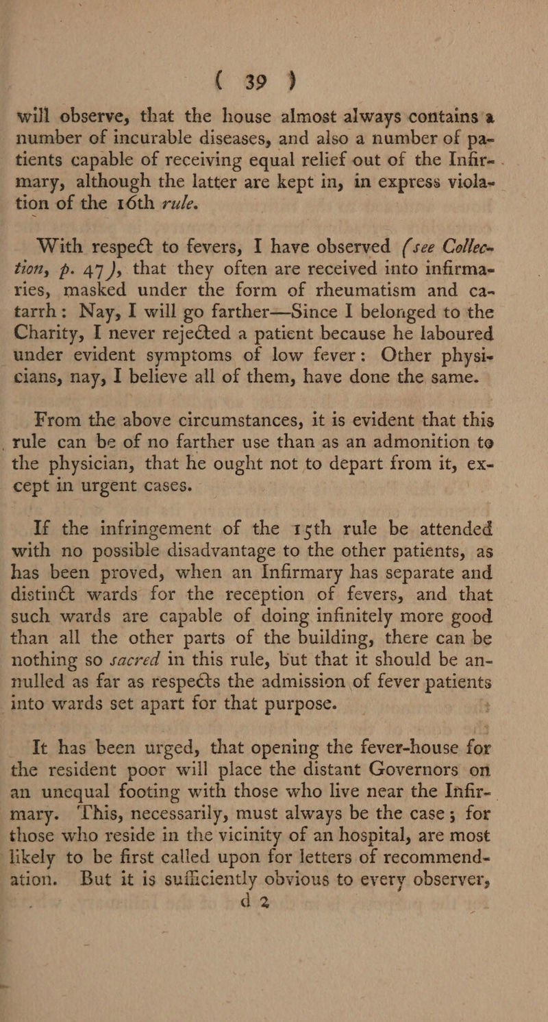 will observe, that the house almost always contains'a number of incurable diseases, and also a number of pa- tients capable of receiving equal relief out of the Infir- . mary, although the latter are kept in, in express viola- tion of the 16th rule. With respe& to fevers, I have observed (see Collec- tion, p. 47), that they often are received into infirma- ries, masked under the form of rheumatism and ca- tarrh: Nay, I will go farther—Since I belonged to the Charity, I never rejected a patient because he laboured under evident symptoms of low fever: Other physi- cians, nay, I believe all of them, have done the same. From the above circumstances, it is evident that this _rule can be of no farther use than as an admonition te the physician, that he ought not to depart from it, ex- cept in urgent cases. If the infringement of the 15th rule be attended with no possible disadvantage to the other patients, as has been proved, when an Infirmary has separate and distinét wards for the reception of fevers, and that such wards are capable of doing infinitely more good than all the other parts of the building, there can be nothing so sacred in this rule, but that it should be an- nulled as far as respects the admission of fever patients into wards set apart for that purpose. ; _ It has been urged, that opening the fever-house for the resident poor will place the distant Governors on an unequal footing with those who live near the Infir- mary. ‘This, necessarily, must always be the case; for those who reside in the vicinity of an hospital, are most likely to be first called upon for letters of recommend- ation. But it is sufficiently obvious to every observer, d 2