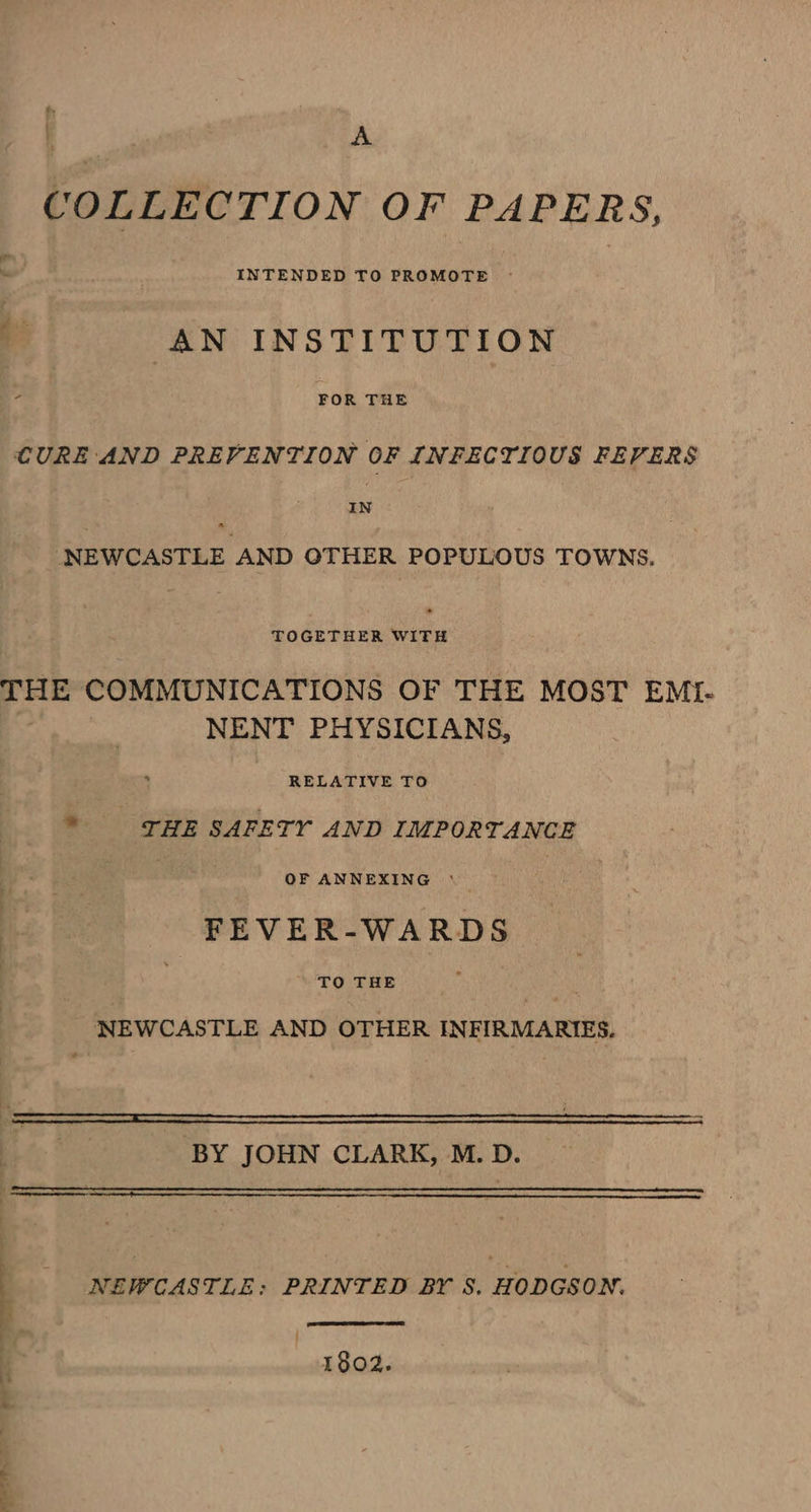 ean COLLECTION OF PAPERS, é AN INSTITUTION ‘ FOR THE CURE AND PREVENTION OF INFECTIOUS FEVERS IN NEWCASTLE AND OTHER POPULOUS TOWNS. Soeevneea es THE COMMUNICATIONS OF THE MOST EMI- NENT PHYSICIANS, Rep nee ae THE SAFETY AND IMPORTANCE 3 OF ANNEXING ° | FEVER-WARDS dee NEWCASTLE AND OTHER INFIRMARIES. SLATE ET el : BY JOHN CLARK, M.D. | NEWCASTLE; PRINTED BY S. HODGSON. j 1802.