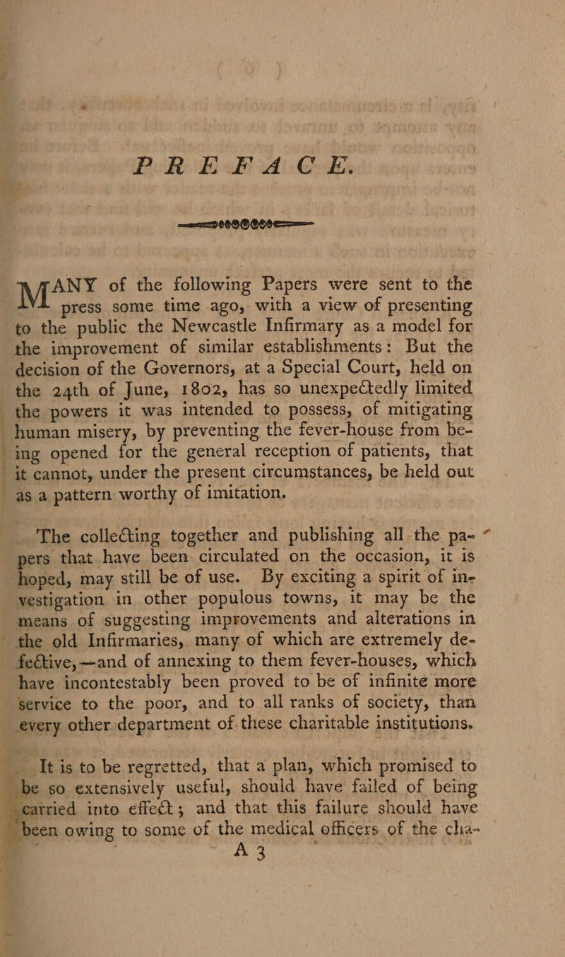 Bie Es ul id: Gyles ey ae OT press some time ago, with a view of presenting to the public the Newcastle Infirmary as a model for the improvement of similar establishments: But the decision of the Governors, at a Special Court, held on the 24th of June, 1802, has so unexpectedly limited the powers it was intended to possess, of mitigating human misery, by preventing the fever-house from be- ing opened for the general reception of patients, that it cannot, under the present circumstances, be held out as a pattern worthy of imitation. The colleCting together and publishing all the pa- pers that have been circulated on the occasion, it is hoped, may still be of use. By exciting a spirit of in- vestigation in other populous towns, it may be the means of suggesting improvements and alterations in feétive,—and of annexing to them fever-houses, which have incontestably been proved to be of infinite more Service to the poor, and to all ranks of society, than carried into effect; and that this failure should have en owing to some of the medical officers of the cha- sg , ; | rs %