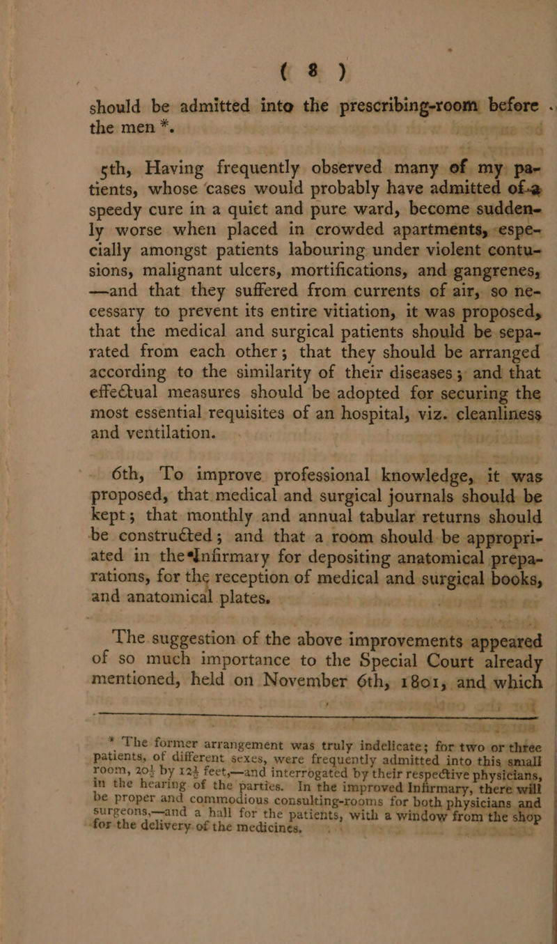 should be admitted into the prescribing-room before . the men *. | vehorse od sth, Having frequently observed many of my) pax tients, whose ‘cases would probably have admitted of-@ speedy cure in a quiet and pure ward, become sudden- ly worse when placed in crowded apartments, -espe- cially amongst patients labouring under violent contu- sions, malignant ulcers, mortifications, and gangrenes, —and that they suffered from currents of air, so ne- cessary to prevent its entire vitiation, it was proposed, that the medical and surgical patients should be sepa- rated from each other; that they should be arranged according to the similarity of their diseases ; and that effectual measures should be adopted for securing the most essential requisites of an hospital, viz. cleanliness and ventilation. eee 6th, To improve professional knowledge, it was proposed, that. medical and surgical journals should be kept; that monthly and annual tabular returns should be constructed; and that a room should be appropri- ated in the*Infirmary for depositing anatomical prepa- rations, for ioperecyesbes of medical and surgical books, and anatomical plates, | erosd seeks eet ; 7 iw bd, “atorpd The suggestion of the above improvements appeared of so much importance to the Special Court already | mentioned, held on November 6th, 1801, and which — ; ’ fax tt) “j rod | SSOogRIne | * The former arrangement was truly indelicate; for two or three | patients, of different sexes, were frequently admitted into this sm room, 20; by 123 feet,—and interrogated by their respective physicians, in the hearing of the parties. In the improved Infirmary, there wil be proper and commodious consulting-rooms for both physicians. surgeons,—and a hall for the patients, with a window from the sho ‘for the delivery. of the medicines. < . eet 7 «