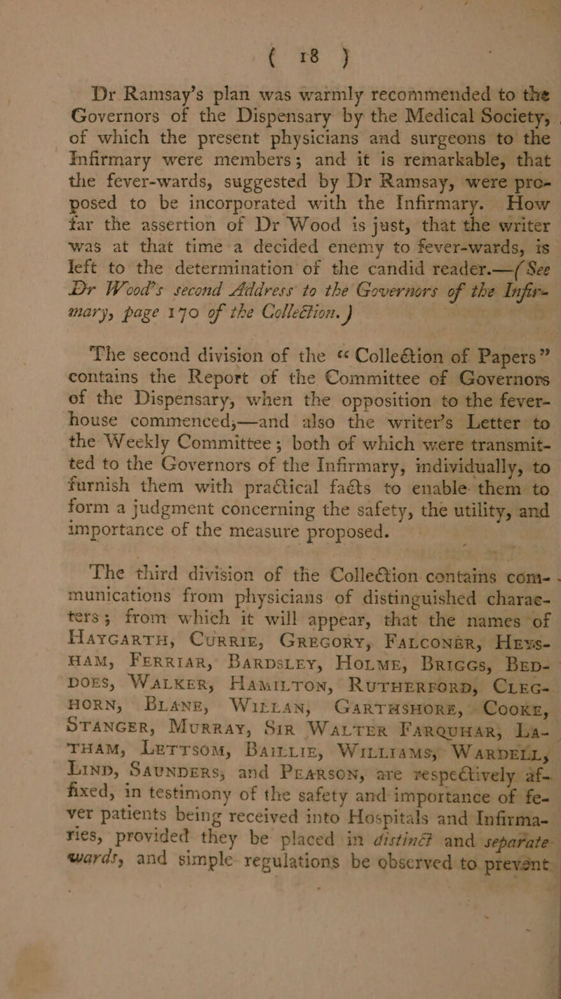 ae Dr Ramsay’s plan was warmly recommended to the Governors of the Dispensary by the Medical Society, of which the present physicians and surgeons to the Infirmary were members; and it is remarkable, that the fever-wards, suggested by Dr Ramsay, were pro- posed to be incorporated with the Infirmary. How tar the assertion of Dr Wood is just, that the writer was at that time a decided enemy to fever-wards, is left to the determination of the candid reader.—( See Dr Wood's second Address to the Governors of the Infirs mary, page 170 of the Collection. ) : The second division of the “« Colleétion of Papers” contains the Report of the Committee of Governors of the Dispensary, when the opposition to the fever- house commenced;—and also the writer’s Letter to the Weekly Committee; both of which were transmit- ted to the Governors of the Infirmary, individually, to furnish them with pra€tical faéts to enable them to form a judgment concerning the safety, the utility, and importance of the measure proposed. The third division of the Colle€&amp;tion contains come - munications from physicians of distinguished charae- ters; from which it will appear, that the names ‘of Haycartru, Curriz, Grecory, Fatcongr, Hexs- HAM, Ferriar, Barvstey, Horus, Briees, Bep- bors, Waker, Hamitton, Ruruerrorp, CLEc- HORN, Briang, Witran, GarTHSHORE,~ Cooker, STANGER, Murray, Sir Water Farquuar; La- THAM, Lerrsom, Bairtiz, Wriniramsy W ARDELL, Linp, Saunpers; and Pearson, are respectively af-. fixed, in testimony of the safety and: importance of fe- ver patients being received into Hospitals and Infirma- ries, provided they be placed in distin® and s e wards, and simple regulations be observed to prevent ~