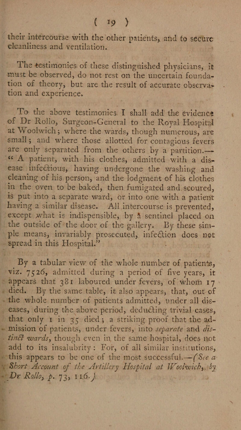 [yy _ their intercourse with the other patients, and fo secure cleanliness and ventilation. 4 The testimonies of these distinguished physicians, it _ must be observed, do not rest on the uncertain founda- tion of theory, but are the result of accurate observa= tion and experience. ; | To the above testimonies. I shall add’ the evidence of Dr Rollo, Surgeon-General to the Royal Hospital at Woolwich; where the wards, though numerous, are small; and where those allotted for contagious fevers are only separated from the others by a partition.— ‘« A patient, with his clothes, admitted with a dis- ease infeCtious, having undergone the washing and cleaning of his person, and the lodgment of his clothes in the oven to be baked, then fumigated and.seoured, if put into a separate ward, or into one with a patient having a similar disease. ‘All intercourse is prevented, except what is indispensible, by &amp; sentinel placed on the outside of ‘the door of the gallery. By these sim- ple means, invariably prosecuted, infeCtion does not - spread in this Hospital.” | | By a tabular view of the whole number of patients, ‘ViZ. 7526, admitted during a period of five years, it “appears that 381 laboured under fevers, of whom 17 + died. By the same table, it also appears, that, out of ~the whole number of patients admitted, under all dis- eases, during the above period, deducting trivial cases, ' that only 1 in 35 died; a striking proof that the ad- * mission of patients, under fevers, into separate and dis- . tind? wards, though even in the same hospital, does not ae to its insalubrity: For, of all similar institutions, ‘this appears to be one of the most successful.—(See a Short Account of the Artillery Hospital at W oolwichy,:by Dr Kalle, p..735 11.6.)