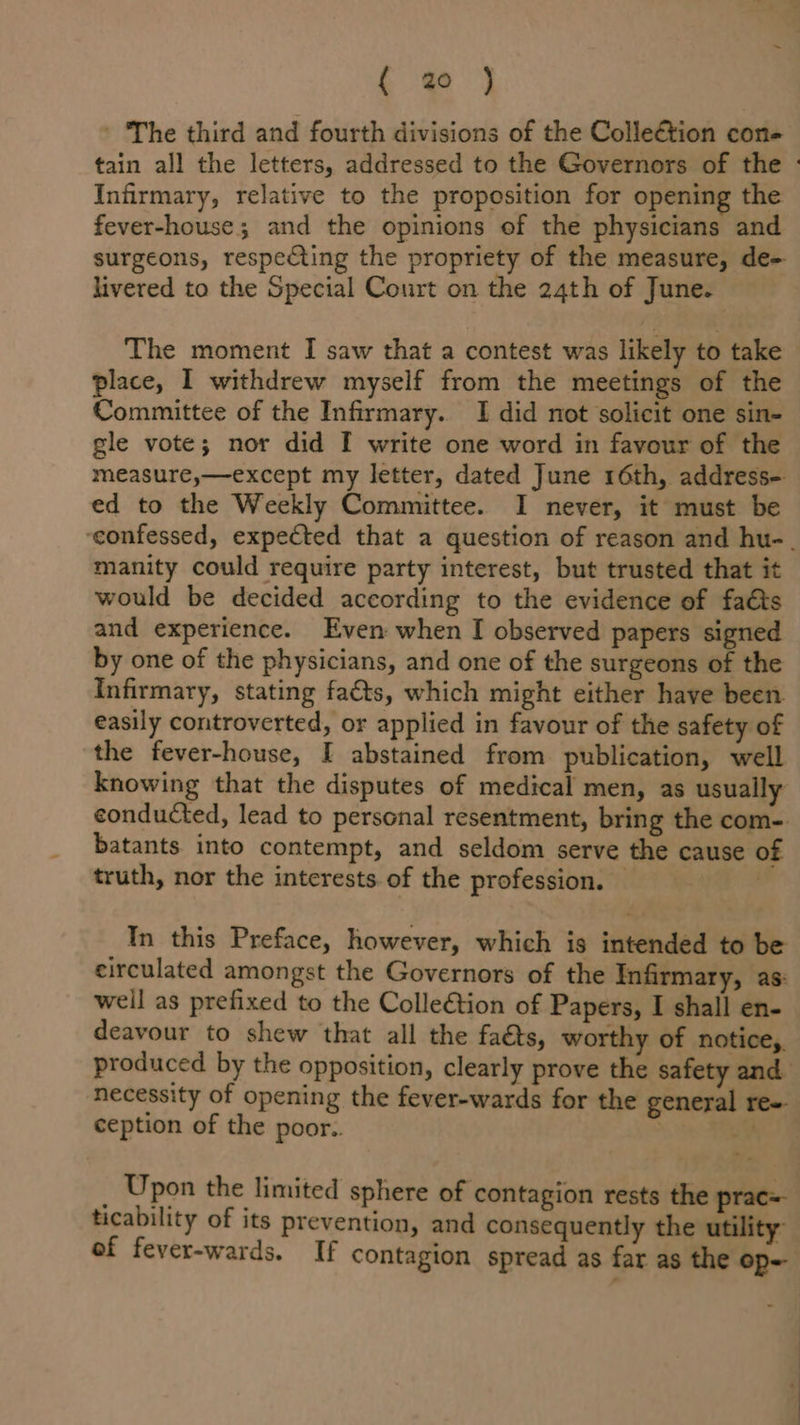 ’ The third and fourth divisions of the Colleétion con- Infirmary, relative to the proposition for opening the fever-house; and the opinions of the physicians and surgeons, respecting the propriety of the measure, de- livered to the Special Court on the 24th of June. The moment I saw that a contest was likely to take place, I withdrew myself from the meetings of the Committee of the Infirmary. I did not solicit one sin- gle vote; nor did I write one word in favour of the measure,—except my letter, dated June 16th, address-. ed to the Weekly Committee. I never, it must be manity could require party interest, but trusted that it would be decided according to the evidence of faé&amp;ts and experience. Even when I observed papers signed by one of the physicians, and one of the surgeons of the Infirmary, stating facts, which might either have been easily controverted, or applied in favour of the safety of the fever-house, I abstained from publication, well knowing that the disputes of medical men, as usually conducted, lead to personal resentment, bring the com-. batants into contempt, and seldom serve the cause of truth, nor the interests. of the profession. © 4 In this Preface, however, which is intended to be circulated amongst the Governors of the Infirmary, as: weil as prefixed to the Colle€tion of Papers, I shall en- deavour to shew that all the faéts, worthy of notice,. ception of the poor.. Upon the limited sphere of contagion rests the prac= ef fever-wards. If contagion spread as far as the op-