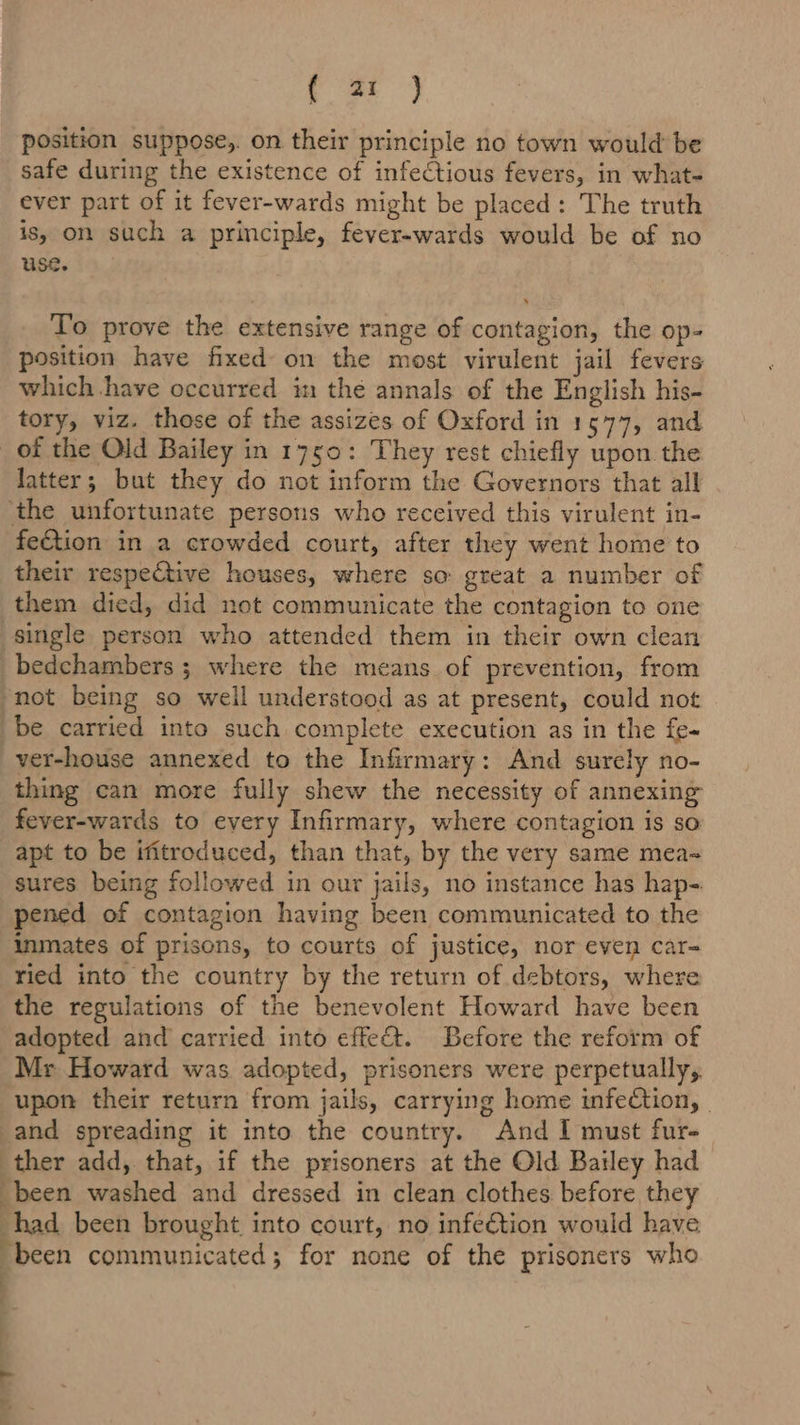 ee, position suppose,. on their principle no town would be safe during the existence of infectious fevers, in what- ever part of it fever-wards might be placed: The truth is, on such a principle, fever-wards would be of no use. To prove the extensive range of contagion, the op- position have fixed on the most virulent jail fevers which have occurred in the annals of the English his- tory, viz. those of the assizes of Oxford in 15477, and of the Old Bailey in 1750: They rest chiefly upon the latter; but they do not inform the Governors that all ‘the unfortunate persons who received this virulent in- fection in a crowded court, after they went home to their respective houses, where so great a number of them died, did not communicate the contagion to one single person who attended them in their own clean bedchambers ; where the means of prevention, from not being so well understood as at present, could not be carried into such complete execution as in the fe- ver-house annexed to the Infirmary: And surely no- thing can more fully shew the necessity of annexing fever-wards to every Infirmary, where contagion is so apt to be ifitroduced, than that, by the very same mea~ sures being followed in our jails, no instance has hap-. pened of contagion having been communicated to the inmates of prisons, to courts of justice, nor even car= ried into the country by the return of debtors, where the regulations of the benevolent Howard have been adopted and carried into effect. Before the reform of Mr Howard was adopted, prisoners were perpetually,. upon their return from jails, carrying home infection, - -and spreading it into the country. And I must fur- ther add, that, if the prisoners at the Old Bailey had been washed and dressed in clean clothes before they had been brought into court, no infe€tion would have “been communicated; for none of the prisoners who ; a ial