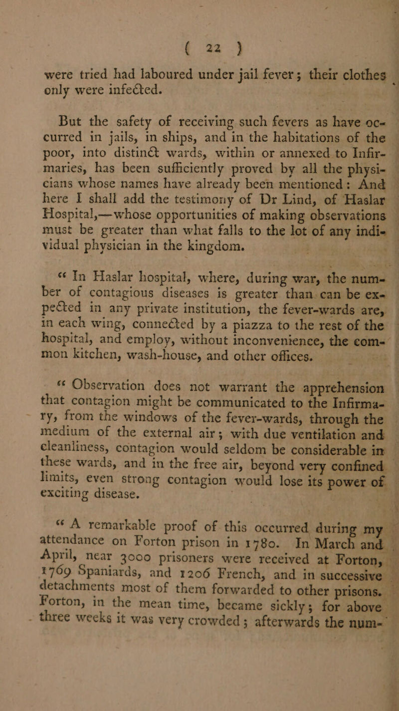 were tried had laboured under jail fever; their clothes § only were infected. ’ But the safety of receiving such fevers as have oc- curred in jails, in ships, and in the habitations of the poor, into distinét wards, within or annexed to Infir- © maries, has been sufficiently proved by all the physi- cians whose names have already been mentioned: And © here I shall add the testimony of Dr Lind, of Haslar Hospital,—whose opportunities of making observations — must be greater than what falls to the lot of any indie — vidual physician in the kingdom. . “¢ In Haslar hospital, where, during war, the num- ber of contagious diseases is greater than. can be exe pected in any private institution, the fever-wards are, in each wing, conneéted by a piazza to the rest of the — hospital, and employ, without inconvenience, the com- _ mon kitchen, wash-house, and other offices. oi | Observation does not warrant the apprehension — that contagion might be communicated to the Infirma- ry, from the windows of the fever-wards, through the © medium of the external air; with due ventilation and cleanliness, contagion would seldom be considerable in _ these wards, and in the free air, beyond very confined — limits, even strong contagion would lose its power of exciting disease. ce iz # ae «A remarkable proof of this occurred durin my — attendance on Forton prison in 1780. In March and | April, near 3000 prisoners were received at Forton, — 1769 Spaniards, and 1206 French, and in successive — detachments most of them forwarded to other prisons. — Forton, in the mean time, became sickly; for above — - three weeks it was very crowded; afterwards the num-