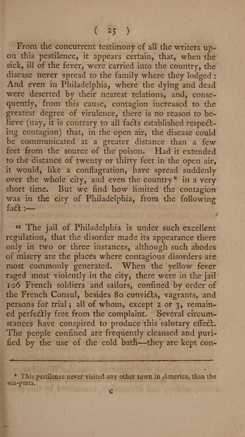 a Sit aes. From the concurrent testimony cf all the writers up- on this pestilence, it appears certain, that, when the sick, ill of the fever, were carried into the country, the disease never spread to the family where they lodged : And even in Philadelphia, where the dying and dead were deserted by their nearest relations, and, conse- quently, from this cause, contagion increased to the greatest degree of virulence, there is no reason to be- lieve (nay, it is coritrary. to all facts established respe&amp;t- ing contagion) that, in the open air, the disease could be communicated at a greater distance than a few feet from the source of the poison. Had it extended to the distance of twenty or thirty feet in the open air, it would, like a conflagration, have spread suddenly over the whole city, and even the country* in a very short time. But we find how limited the contagion was in the city of Philadelphia, from the following fact :— . « The jail of Philadelphia is under such excellent regulation, that the disorder made its appearance there only in two or three instances, although such abodes of misery are the placés where contagious disorders are most commonly generated. When the yellow fever raged most violently in the city, there were in the jail 106 French soldiers and sailors, confined by order of the French Consul, besides 80 convitts, vagrants, and persons fof trial; all of whom, except 2 or 3, remain- ed perfectly free from the complaint. Several circum- The people confined are frequently cleansed and puri- fied by the use of the cold bath—they are kept con- * This pestilence never visited any other town in America, than the Cc