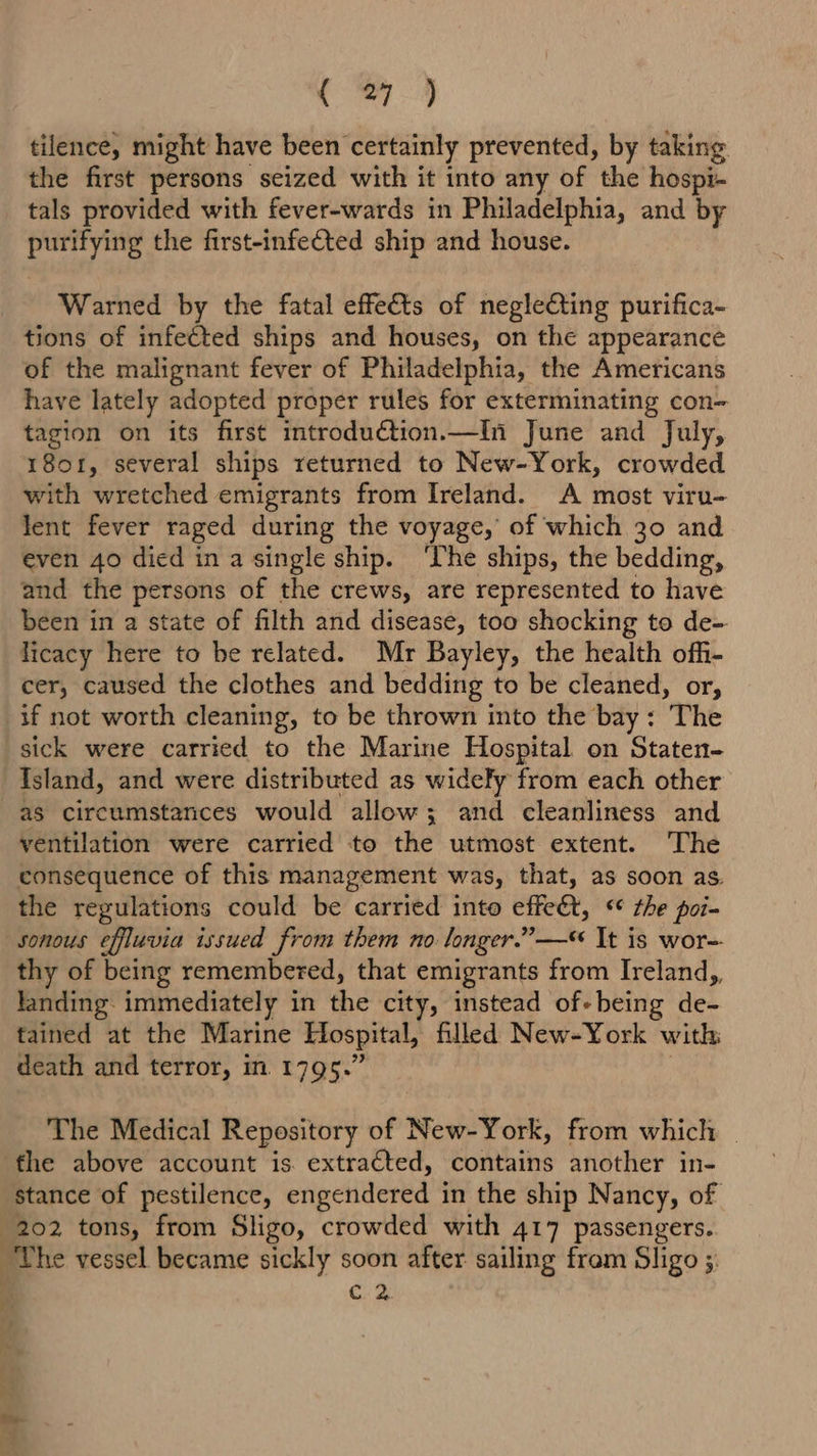tilence, might have been certainly prevented, by taking the first persons seized with it into any of the hospi- tals provided with fever-wards in Philadelphia, and by purifying the first-infected ship and house. Warned by the fatal effects of neglecting purifica- tions of infected ships and houses, on the appearance of the malignant fever of Philadelphia, the Americans have lately adopted proper rules for exterminating con- tagion on its first introduction.—In June and July, 1801, several ships returned to New-York, crowded with wretched emigrants from Ireland. A most viru- lent fever raged during the voyage, of which 30 and even 40 died in a single ship. ‘The ships, the bedding, and the persons of the crews, are represented to have been in a state of filth and disease, too shocking to de- licacy here to be related. Mr Bayley, the health offi- cer, caused the clothes and bedding to be cleaned, or, if not worth cleaning, to be thrown into the bay: The sick were carried to the Marine Hospital on Staten- Island, and were distributed as widely from each other as circumstances would allow; and cleanliness and ventilation were carried to the utmost extent. The consequence of this management was, that, as soon as. the regulations could be carried into effet, “¢ the poi- sonous effluvia issued from them no longer.”— It is wor- thy of being remembered, that emigrants from Ireland,, landing immediately in the city, instead of-being de- tained at the Marine Hospital, filled New-York with death and terror, m 1795.’ The Medical Repository of New-York, from which | the above account is. extracted, contains another in- stance of pestilence, engendered in the ship Nancy, of 202 tons, from Sligo, crowded with 417 passengers. The vessel became sickly soon after sailing fram Sligo 5. A C2.