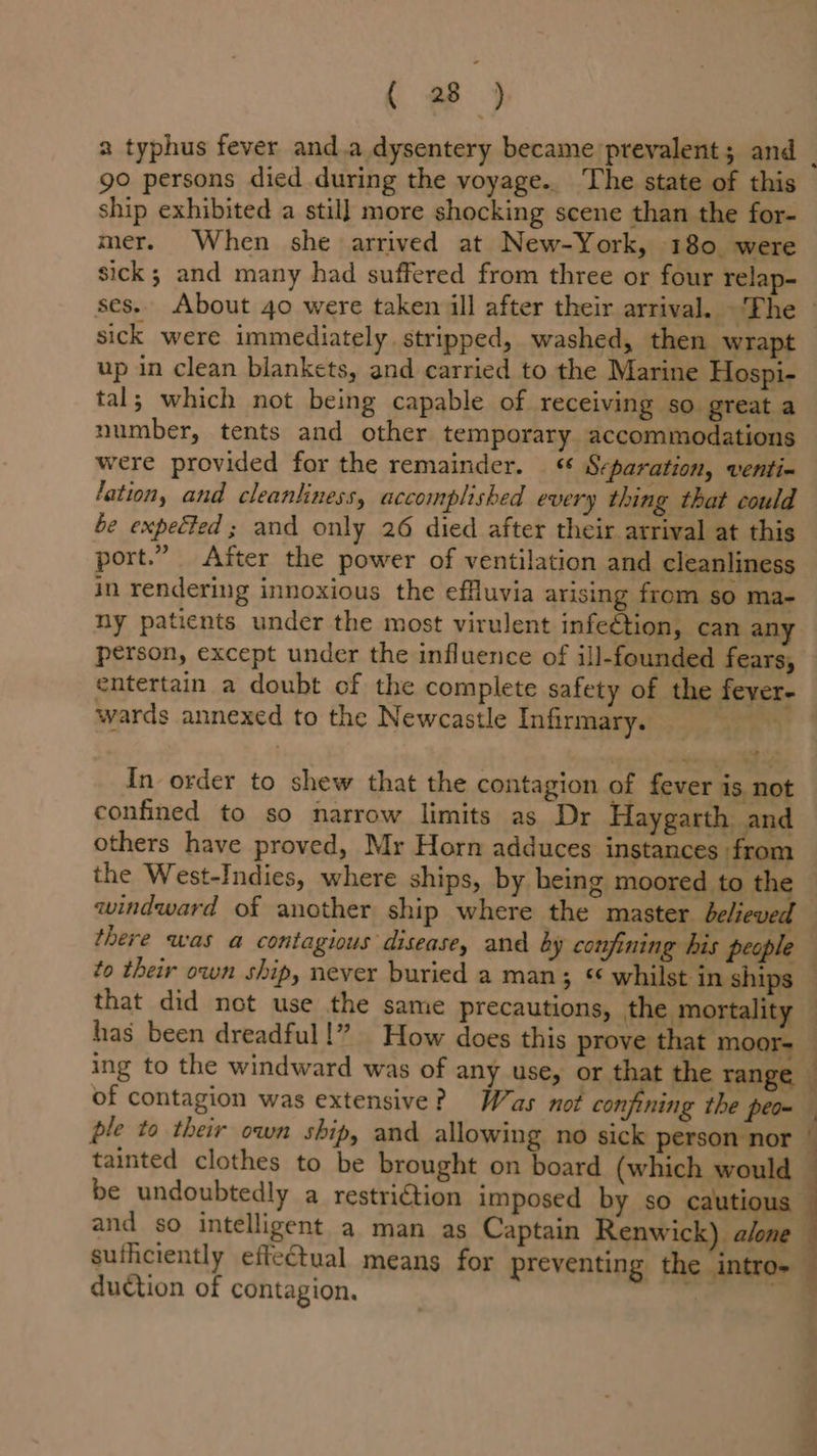 a typhus fever and.a dysentery became prevalent; and | go persons died during the voyage.. The state of this ship exhibited a stil] more shocking scene than the for- mer. When she arrived at New-York, 180 were sick; and many had suffered from three or four relap- ses. About 40 were taken ill after their arrival. ‘The - sick were immediately. stripped, washed, then wrapt up in clean blankets, and carried to the Marine Hospi- tal; which not being capable of receiving so great a number, tents and other temporary accommodations were provided for the remainder. « Scparation, venti- lation, and cleanliness, accomplished every thing that could be expected ; and only 26 died after their arrival at this port.” After the power of ventilation and cleanliness in rendering innoxious the effluvia arising from so ma- ny patients under the most virulent infeétion, can any person, except under the influence of ill-founded fears, entertain a doubt of the complete safety of the fever- wards annexed to the Newcastle Infirmary. Sr ab In order to shew that the contagion of fever is not confined to so narrow limits as Dr Haygarth and others have proved, Mr Horn adduces instances from the West-Indies, where ships, by being moored to the windward of another ship where the master believed there was a contagious disease, and ay confining his people to their own ship, never buried a man; « whilst in ships — that did not use the same precautions, the mortality — has been dreadful!” How does this prove that moor= — ing to the windward was of any use, or that the range — of contagion was extensive? Was not confining the peom ple to their own ship, and allowing no sick person nor — tainted clothes to be brought on board (which would — be undoubtedly a restri€tion imposed by so cautious — and so intelligent a man as Captain Renwick) alone sufficiently effectual means for preventing the intro- 3 duction of contagion, an {