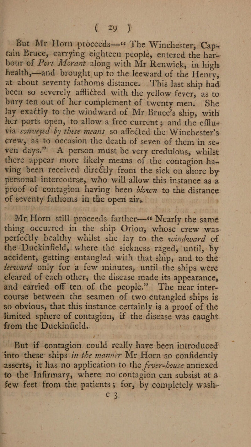 (2 j But Mr Horn proceeds—« The Winchester, Cap= tain Bruce, carrying eighteen people, entered the har= bour of Pert Morant along with Mr Renwick, in high health,—and brought up to the leeward of the Henry, at about seventy fathoms distance. This last ship had been so severely afflicted with the yellow fever, as to bury ten out of her complement of twenty men. She lay exactly to the windward of Mr Bruce’s ship, with her ports open, tovallow a free current; and the efflu- via conveyed by these means so affected the Winchester’s erew, as to occasion the death of seven of them in se= ven days.” A person must be very credulous, whilst there appear more likely means of the contagion ha- ving been received directly from the sick on shore by personal intercourse, who will allow this instance as a proof of contagion having been d/wyz. to the distance of seventy fathoms in the open air. | Mr Horn still proceeds farther—« Nearly the same thing occurred in the ship Orion, whose crew was perfectly healthy whilst she lay to the windward of the Duckinfield, where the sickness raged, until, by accident, getting entangled with that ship, and to the leeward only for a few minutes, until the ships were cleared of each other, the disease made its appearance, and carried off ten. of the people.” The near inter- course between the seamen of two entangled ships is so obvious, that this instance certainly is a proof of the limited sphere of contagion, if the disease was caught from the Duckinfield.. ' ] y* { , But if contagion could really have been introduced ‘nto these: ships 7 the manner Mr Horn’so confidently asserts, it has no application. to the fever-house annexed to the Infirmary, where no contagion can subsist at 2 few feet from the patients; for, by completely wash- org: