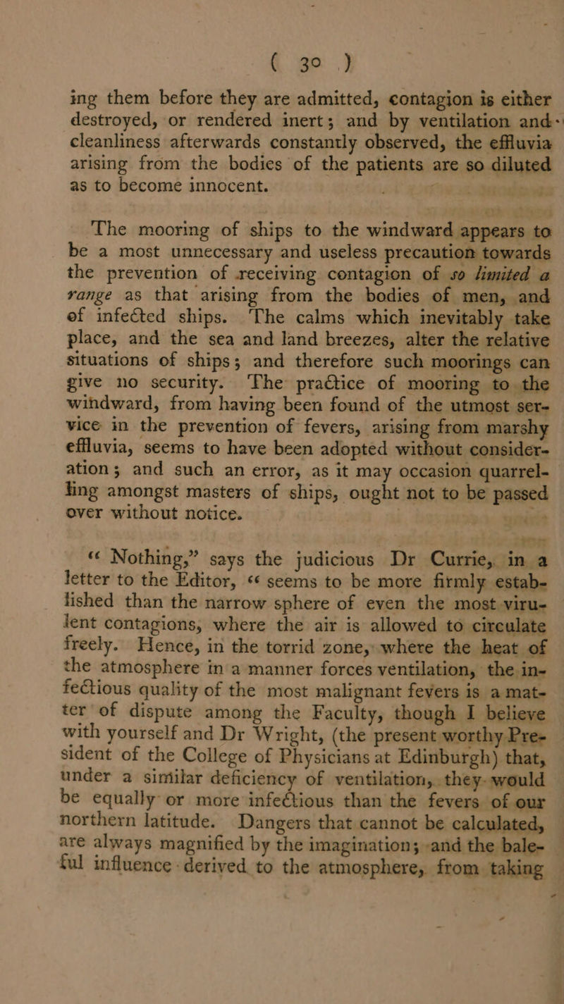 ( geo ) ing them before they are admitted, contagion is either destroyed, or rendered inert; and by ventilation and: cleanliness afterwards constantly observed, the effluvia arising from the bodies of the patients are so diluted as to become innocent. ; hse 3h ancabate The mooring of ships to the windward appears to be a most unnecessary and useless precaution towards the prevention of .receiving contagion of so limited a yange as that arising from the bodies of men, and ef infected ships. The calms which inevitably take place, and the sea and land breezes, alter the relative situations of ships; and therefore such moorings can give no security. The practice of mooring to the windward, from having been found of the utmost ser- vice in the prevention of fevers, arising from marshy effluvia, seems to have been adopted without consider- ation; and such an error, as it may occasion quarrel- fing amongst masters of ships, ought not to be passed over without notice. | &gt; peniede Tot « Nothing,” says the judicious Dr Currie, in a letter to the Editor, «* seems to be more firmly estab- lished than the narrow sphere of even the most viru- lent contagions, where the air is allowed to circulate freely. Hence, in the torrid zone, where the heat of the atmosphere in a manner forces ventilation, the in- fectious quality of the most malignant fevers is a mat- ter of dispute among the Faculty, though I believe with yourself and Dr Wright, (the present worthy Pre- sident of the College of Physicians at Edinburgh) that, under a sintilar deficiency of ventilation, they- would be equally or more infeétious than the fevers of our northern latitude. Dangers that cannot be calculated, — are always magnified by the imagination; -and the bale- _ ful influence derived. to the atmosphere,. from. taking -