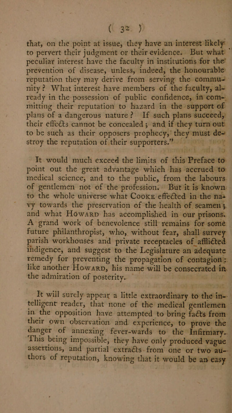 that, on the point at issue, they have an interest likely to pervert their judgment or their evidence. But what peculiar interest have the faculty in institutions for the’ prevention of disease, unless, indeed, the honourable reputation they may derive from serving the commis nity ? What interest have members of the faculty, al- ready in the possession of public confidence, in com-. mitting their reputation to hazard in the support of plans of a dangerous nature? If such plans succeed, their effets cannot be concealed; and if they turn out to be such as their opposers prophecy,’ they must des stroy the reputation of their supporters.” 4 vigil 8.19 Tt would much exceed the limits of this Preface to: point out the great advantage which has accrued ‘to: medical science, and to the public, from the labours. of gentlemen not of ‘the profession: But it is known: to the whole universe what Cooke effe€ted in the na+ vy towards the preservation of the health of seamen 3. and what Howarp has accomplished in our prisons. A grand work of benevolence still remains for somé future philanthropist, who, without fear, shall survey parish workhouses. and private receptacles of affiicted indigence, and suggest to the Legislature an adequate remedy for preventing the propagation of contagioti: like another Howarp, his name will be consecrated in. the admiration of posterity.” a. r It will surely appear a little extraordinary to the in-- in. the opposition have attempted to bring faéts from their own observation and experience, to prove the This being impossible, they have only produced vague assertions, and partial extraéts. from one or two au-- thors of reputation, knowing that it would be am easy