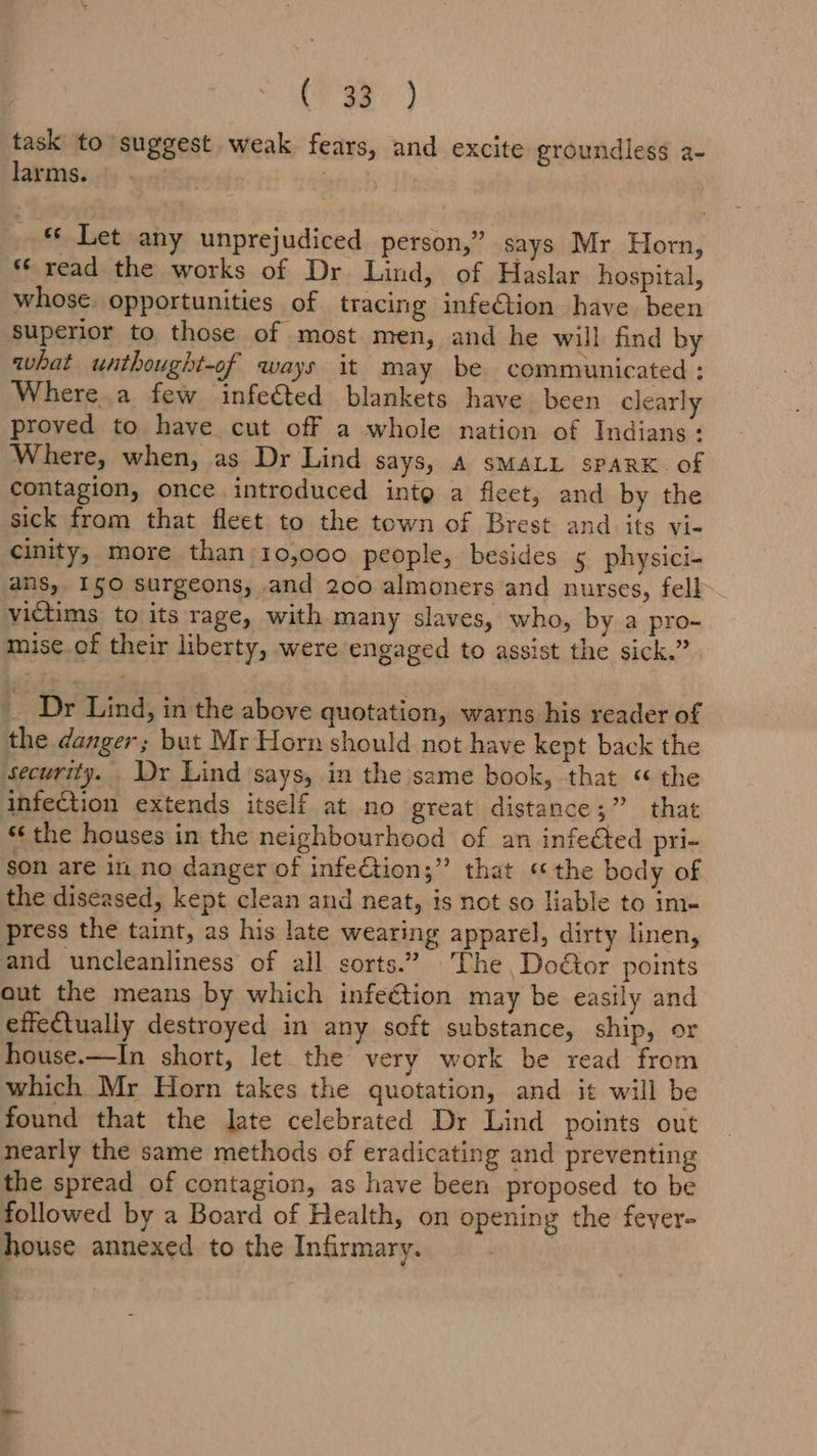 (vas } task to suggest weak fears, and excite groundless a- larms. | | | «© Let any unprejudiced person,” says Mr Horn, *‘ read the works of Dr Lind, of Haslar hospital, whose opportunities of tracing infeGtion have been superior to those of most men, and he will find by what unthought-of ways it may be communicated : Where a few infe&amp;ted blankets have been clearly proved to have cut off a whole nation of Indians: Where, when, as Dr Lind SayS, A SMALL SPARK. of contagion, once introduced inte a fleet, and by the sick from that fleet to the town of Brest and its vi- cinity, more than 10,000 people, besides 5 physici- ans, 150 surgeons, and 200 almoners and nurses, fell. victims to its rage, with many slaves, who, by a pro- mise.of their liberty, were engaged to assist the sick.” _ Dr Lind, in the above quotation, warns his reader of the danger; but Mr Horn should not have kept back the security. Dy Lind says, in the same book, that « the infection extends itself at no great distance;” that “the houses in the neighbourhood of an infected pri- son are im no danger of infe€tion;” that «the body of the diseased, kept clean and neat, is not so liable to im- press the taint, as his late wearing apparel, dirty linen, and uncleanliness of all sorts.” The Doéor points aut the means by which infeétion may be easily and effectually destroyed in any soft substance, ship, or house.—In short, let the very work be read from which Mr Horn takes the quotation, and it will be found that the late celebrated Dr Lind points out nearly the same methods of eradicating and preventing the spread of contagion, as have been proposed to be followed by a Board of Health, on opening the fever- house annexed to the Infirmary. :