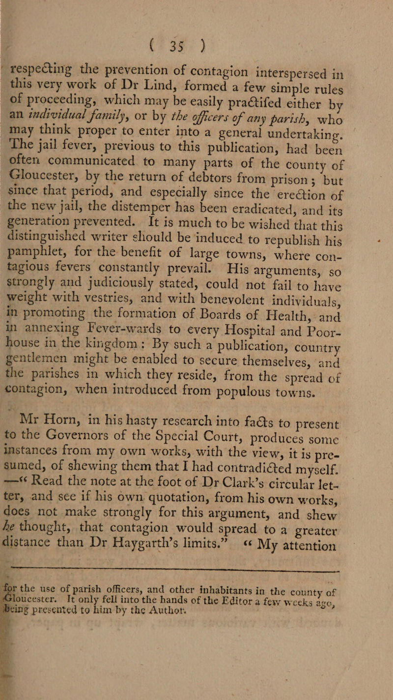 CT oe ) ' respecting the prevention of contagion interspersed in this very work of Dr Lind, formed a few simple rules of proceeding, which may be easily practifed either by an individual family, or by the officers of any parish, who may think proper to enter into a general undertaking. The jail fever, previous to this publication, had been often communicated to many parts of the county of Gloucester, by the return of debtors from prison; but since that period, and especially since the ereétion of the new jail, the distemper has been eradicated, and its generation prevented. It is much to be wished that this distinguished writer should be induced to republish his pamphlet, for the benefit of large towns, where con- tagious fevers constantly prevail. His arguments, so strongly and judiciously stated, could not fail to have weight with vestries, and with benevolent individuals, in promoting the formation of Boards of Health, and in annexing Fever-wards to every Hospital and Poor- house in the kingdom: By such a publication, country gentlemen might be enabled to secure themselves, and the parishes in which they reside, from the spread of contagion, when introduced from populous towns. Mr Horn, in his hasty research into faéts to present to the Governors of the Special Court, produces some instances from my own works, with the view, it is pre- sumed, of shewing them that I had contradi@ed myself. —*‘ Read the note at the foot of Dr Clark’s circular Jet- ter, and see if his own quotation, from his own works, does not make strongly for this argument, and shew fe thought, that contagion would spread to a greater distance than Dr Haygarth’s limits.” « My attention (I RE RIN TD SOE RNa t r the use of parish officers, and other inhabitants in the county of Gloucester. It only fell into the hands of the Editor a few weeks age, ing presented to him by the Authot.
