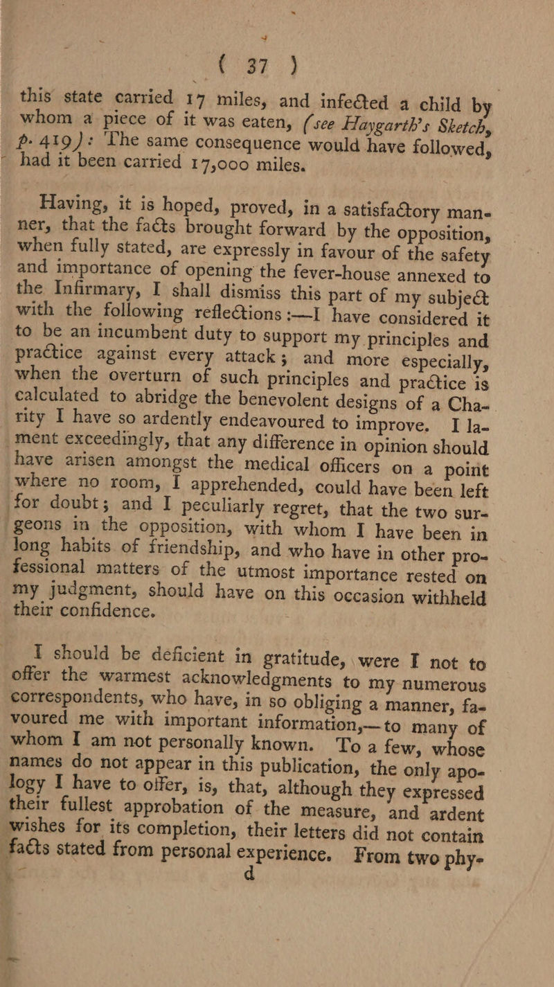 ws! Se See this state carried 17 miles, and infeed a child by whom a piece of it was eaten, (see Haygarth’s Sketch, p- 419): ‘The same consequence would have followed, had it been carried 17,000 miles. Having, it is hoped, proved, in a satisfaCtory mane ner, that the facts brought forward by the opposition, when fully stated, are expressly in favour of the safety and importance of opening the fever-house annexed to the Infirmary, I shall dismiss this part of my subject with the following refle&amp;tions :—I have considered it to be an incumbent duty to support my principles and practice against every attack; and more especially, when the overturn of such principles and praétice is calculated to abridge the benevolent designs of a Cha- rity I have so ardently endeavoured to improve. I la- ment exceedingly, that any difference in opinion should have arisen amongst the medical officers on a point where no room, I apprehended, could have been left for doubt; and I peculiarly regret, that the two sur- geons in the opposition, with whom I have been in long habits of friendship, and who have in other pro- fessional matters of the utmost importance rested on my judgment, should have on this occasion withheld their confidence. I should be deficient in gratitude, were I not to offer the warmest acknowledgments to my numerous correspondents, who have, in so obliging a manner, fas voured me with important information,—to many of whom I am not personally known. Toa few, whose names do not appear in this publication, the only apo- - logy I have to oifer, is, that, although they expressed their fullest approbation of. the measure, and ardent wishes for its completion, their letters did not contain facts stated from personal experience. From two phy- x d ‘ - A