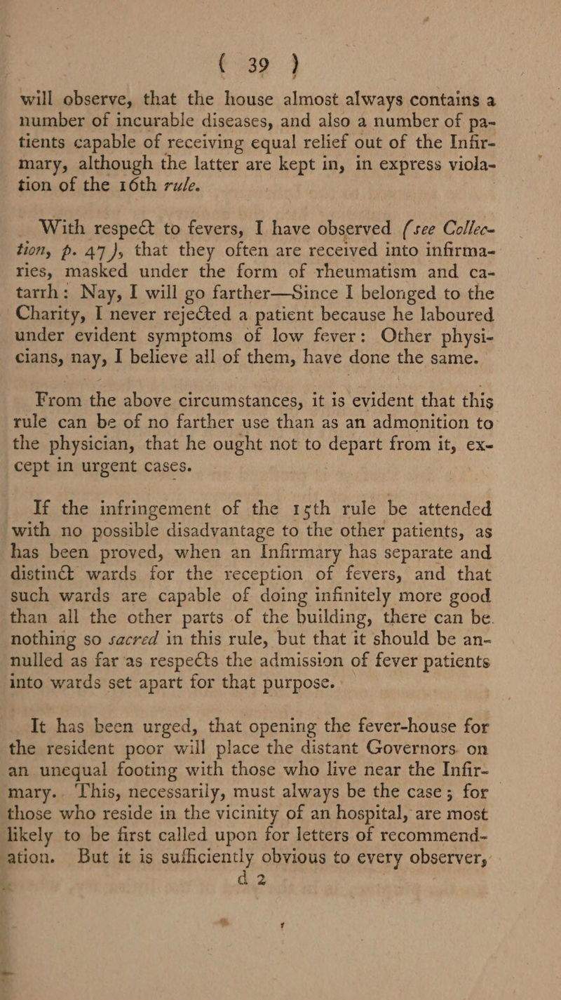 a ae a will observe, that the house almost always contains a number of incurable diseases, and also a number of pa- tients capable of receiving equal relief out of the Infir- mary, although the latter are kept in, in express viola- tion of the 16th rule. With respect to pet I have observed (see Collec- tion, p. 47), that they often are received into infirma- ries, masked under the form of rheumatism and ca- tarrh: Nay, I will go farther—Since I belonged to the Charity, I never rejefted a patient because he laboured under evident symptoms of low fever: Other physi- cians, BAY I believe ail of them, have done the same. Brom the above circumstances, it is SRE that this rule can be of no farther use than as an admonition to the physician, that he ought not to depart from it, ex- cept in urgent Cases. If the infringement of the rsth rule be attended with no possible disadvantage to the other patients, as has been proved, when an Infirmary has separate and distinct wards for the reception of fevers, and that such wards are capable of doing infinitely more good than all the other parts of the building, there can be. nothing so sacred in this rule, but that it should be an- nulled as far as respects the admission of fever patients into wards set apart for that purpose. It has been urged, that opening the fever-house for the resident poor will place the distant Governors. on an unequal footing with those who live near the Infir- mary.. This, necessarily, must always be the case; for those who reside in the vicinity of an hospital, are most likely to be first called upon for letters of recommend- ation. But it is sufficiently obvious to every observer, d 2 =.