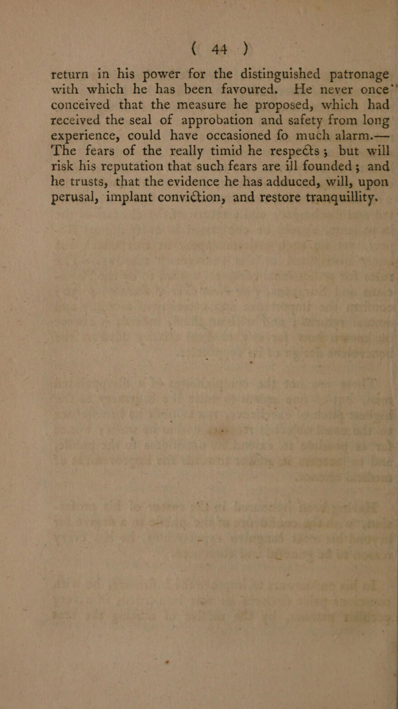 return in his power for the distinguished patronage conceived that the measure he proposed, which had received the seal of approbation and safety from long experience, could have occasioned fo much alarm.— The fears of the really timid he respects; but will risk his reputation that such fears are ill founded; and he trusts, that the evidence he has adduced, will, upon perusal, implant conviction, and restore tranquillity.
