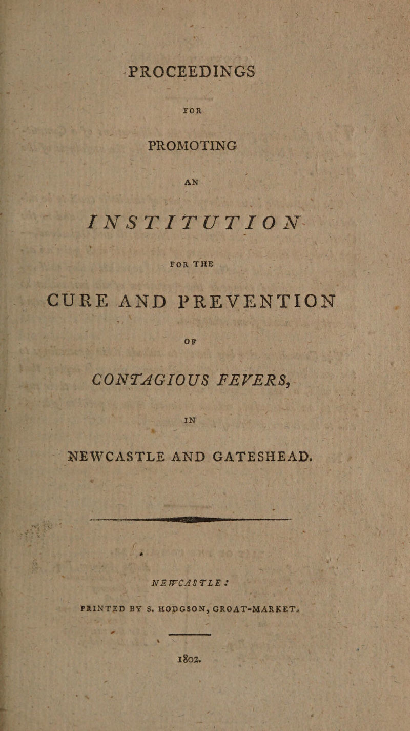 PROCEEDINGS PROMOTING BOP ETO REO No. &gt; FOR THE OF _ CONTAGIOUS FEVERS, IN | NEWCASTLE AND GATESHEAD. NEWCASTLE? PRINTED BY 3. HODGSON, GROAT=MARKET, _ - 1802.