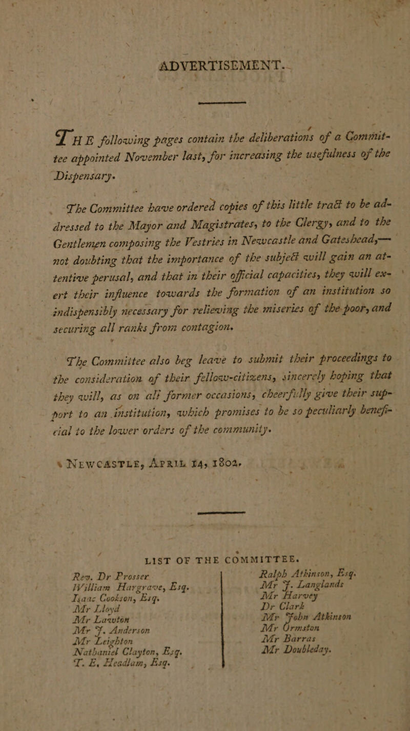 ADVERTISEMENT. - F 4 Z y 4  a 3 Tu E following pages contain the deliberations of a Comuut- tee appointed November last, for increasing the usefulness of the Dispensary. The Committee have ordered copies of this little tra&amp; to be ad- dressed to the Mayor and Magistrates, to the Clergy, and to the Gentlenen composing the Vestries in Newcastle and Gateshead,— not doubting that the importance of the subject will gain an at- tentive perusal, and that in their official capacities, they will ex- ert their influence towards the formation of an institution so indispensibly necessary for relieving the miseries of the-poor, and securing all ranks from contagion. The Commiitee also beg leave to submit their proceedings to the consideration of their fellow-citizens, sincerely hoping that they will, as on all former occasions, cheerfu Aly give their sup- port to an institution, which promises to be so peculiarly benefi- cial to the lower orders of the community. | « NEWCASTLE, APRIL B4, 1802, f 7 ae LIST OF THE COMMITTEE. ay Dr Prosser 4 5 Atkinson, Esq. Villiam Hargrave, Esq. Mr Langlands Tia ac Cookson, Esq. ; arvey Mr Lloyd a Clark Mr Lawton Mr F hay Atkinson Mr }. Anderson Mr Ormston Mr Leighton ir Barras Nathaniel Clayton, Esq. Mr Doubleday. T. &amp;, sete Aart Esq.