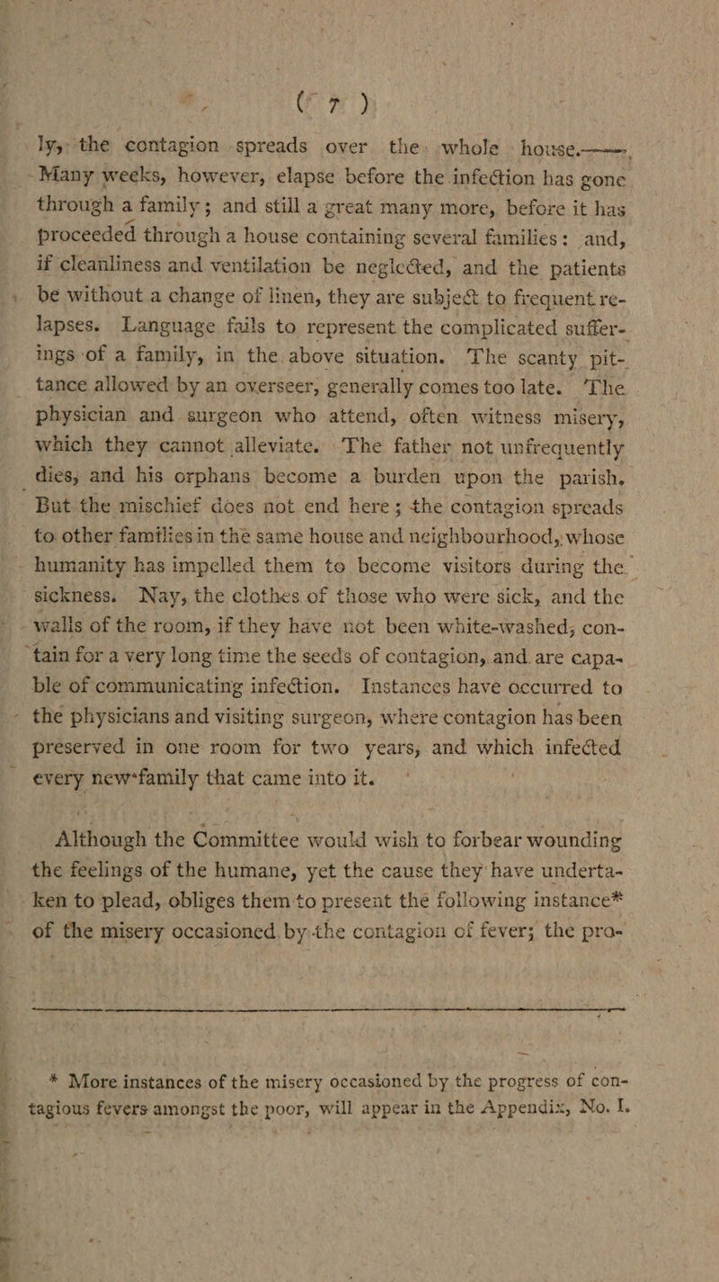 :, Cr) Many weeks, however, elapse before the infection has gone through a family; and still a great many more, before it has proceeded ere a house containing several families: and, if cleanliness and ventilation be neglected, and the patients be without a change of linen, they are subje&amp; to frequent re- lapses. Language fails to represent the complicated suffer- ings of a family, in the. above situation. The scanty pit- tance allowed by an overseer, generally comes too late. ‘The physician and surgeon who attend, often witness misery, which they cannot alleviate. The father not unfrequently But the mischief does not end here; the contagion spreads to other families in the same house and neighbourhood, whose sickness. Nay, the clothes of those who were sick, and the ble of communicating infection. Instances have occurred to preserved in one room for two years, and which infected every new*family that came into it. , Although the Committee would wish to forbear wounding ken to plead, obliges them to present the following instance* of the misery occasioned. by the contagion of fever; the pra- * More instances of the misery occasioned by the progress of con- tagious fevers amongst the poor, will appear in the Appendix, No. I.