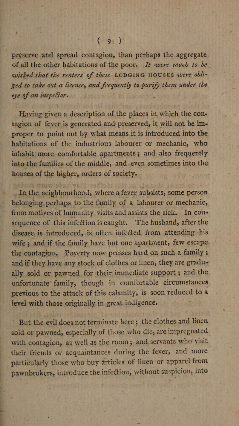 preserve and spread contagion, than perhaps the aggregate. of all the other habitations of the poor. It were much to be. wished that the renters of these LODGING HOUSES were obli- ged to take out a license, and fr i ibid to purify them under the eye of an wall i Having given a description of the places in. which the con- tagion of fever is generated and: preserved, it will not be im- habitations of the industrious labourer or mechanic, who inhabit more comfortable apartments; and also frequently into the families of the middle, and .even sometimes into the: houses of the higher, orders of society. | oats the coesceheatt Med where a fever subsists, some person ? belonging. perhaps to the family of a labourer or mechanic, from motives of humanity visits and assists the sick. In con- sequence of this infectioniscaught. The husband, after the disease. is introduced, is often infected from attending -his wife; and if the family have but one apartment, few escape, the contagion., Poverty now presses hard on such a family 5 and if they have any stock of clothes or linen, they are gradu-- ally sold or pawned for their immediate support ; and the unfortunate’ family, though in comfortable circumstances previous to the attack of this calamity, is soon reduced: toa level with those originally in great indigence. re ' But the evil doesnot terminate here; the clothes and linen sold or pawned, especially of those who die, are impregnated with contagion, as well as the room; and servants who visit their friends or acquaintances during the fever, and more particularly those who buy articles of linen or apparel from pawnbrokers, introduce the infection, without suspicion, into