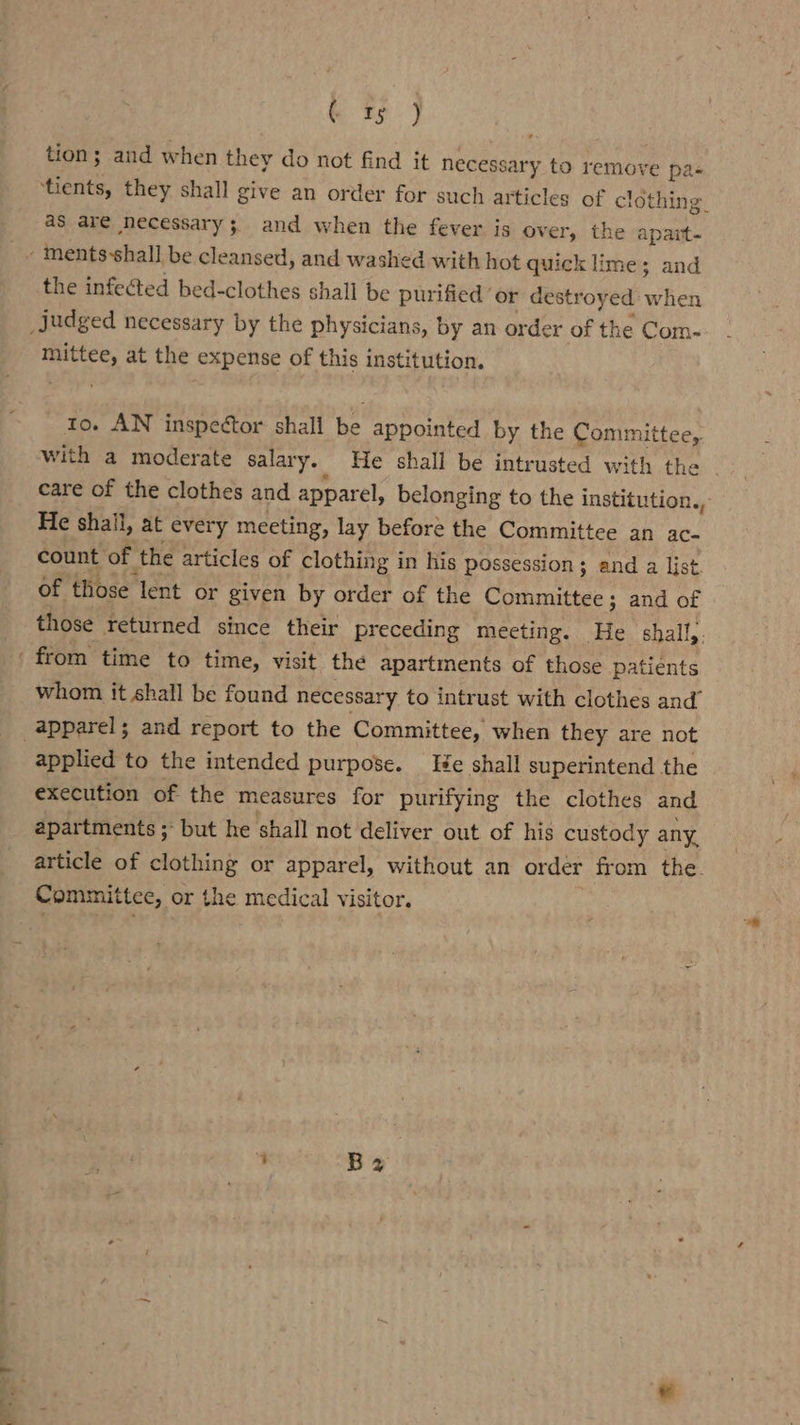 oR tion; and when they do not find it necessary to remove pa- heats, they shall give an order for such articles of clot thing. as are necessary 5. and when the fever is over, the apart- _~ ments-shall be cleansed, and washed with hot quick lime; and the infected bed-clothes shall be purified or destroyed wien _judged necessary by the physicians, by an order of the Com- pee at the expense of this institution. to. AN inspector shall ek appointed by the Committee, with a moderate salary. He shall be intrusted with they | care of the clothes and apparel, belonging to the institution., He shall, at every meeting, lay before the Committee an ac- count of the articles of clothing in his possession; and a list. of those lent or given by order of the Committee; and of those returned since their preceding meeting. He shall,. from time to time, visit the apartments of those patients whom it shall be found necessary to intrust with clothes and” apparel; and report to the Committee, when they are not 3 applied to the intended purpose. Iie shall superintend the execution of the measures for purifying the clothes and apartments ;- but he shall not deliver out of his custody any. article of clothing or apparel, without an order from the. Committee, or the medical visitor.