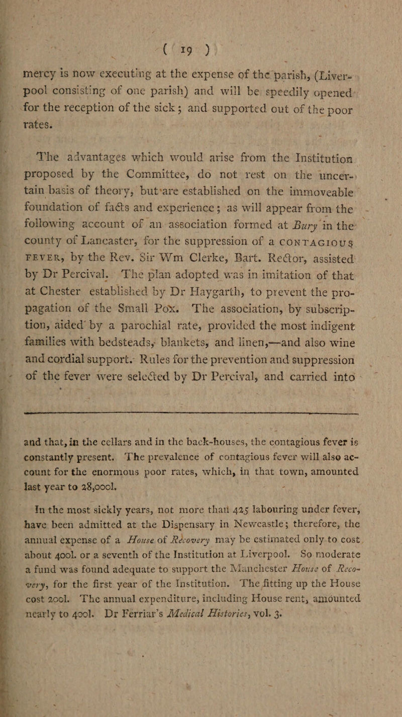Ponti d ; 7 tir - ' . — ; ; } a hares) mercy is now executing at the expense of the’ bg thy (Liver~ pool consisting of one parish) and will be speedily opened: for the reception of the sick; and supported out of the poor rates. The advantages which would arise ee the Institution proposed by the Committee, do not rest on the uncer-) tain basis of theory, but»are established on the immoveable | foundation of facts and experience; as will appear from the following account of an association formed at Bury in the county of Lancaster, for the suppression of a CONTAGIOUS FEVER, by the Rev. Sir Wm Clerke, Bart. Rector, assisted by Dr Percival. The plan adopted was in imitation of that at Chester established by Dr Haygarth, to prevent the pro- pagation of the Small Pox. The association, by subscrip- tion, aided’ by a parochial rate, provided the most indigent families with bedsteads, blankets, and linen,—and also wine and cordial support. Rules for the prevention and suppression of the fever were selected by Dr Percival, and carried into - and that, in the cellars and in the back-houses, the contagious fever is count for the enormous poor rates, which, in that town, amounted last year to 28,0001. - In the most sickly years, not more that 425 labouring under fever, have been admitted at the Dispensary in Newcastle; therefore, the annual expense of a House of Recovery may be estimated only to cost. about 4ool. or a seventh of the Institution at Liverpool. So moderate a fund was found adequate to support the Manchester Hlouse of Reco= very, for the first year of the Institution. The fitting up the House cost 2001. ‘The annual expenditure, including House rent, amounted nearly to 40ol. Dr Ferriar’s Medical Histories, vol. 3.