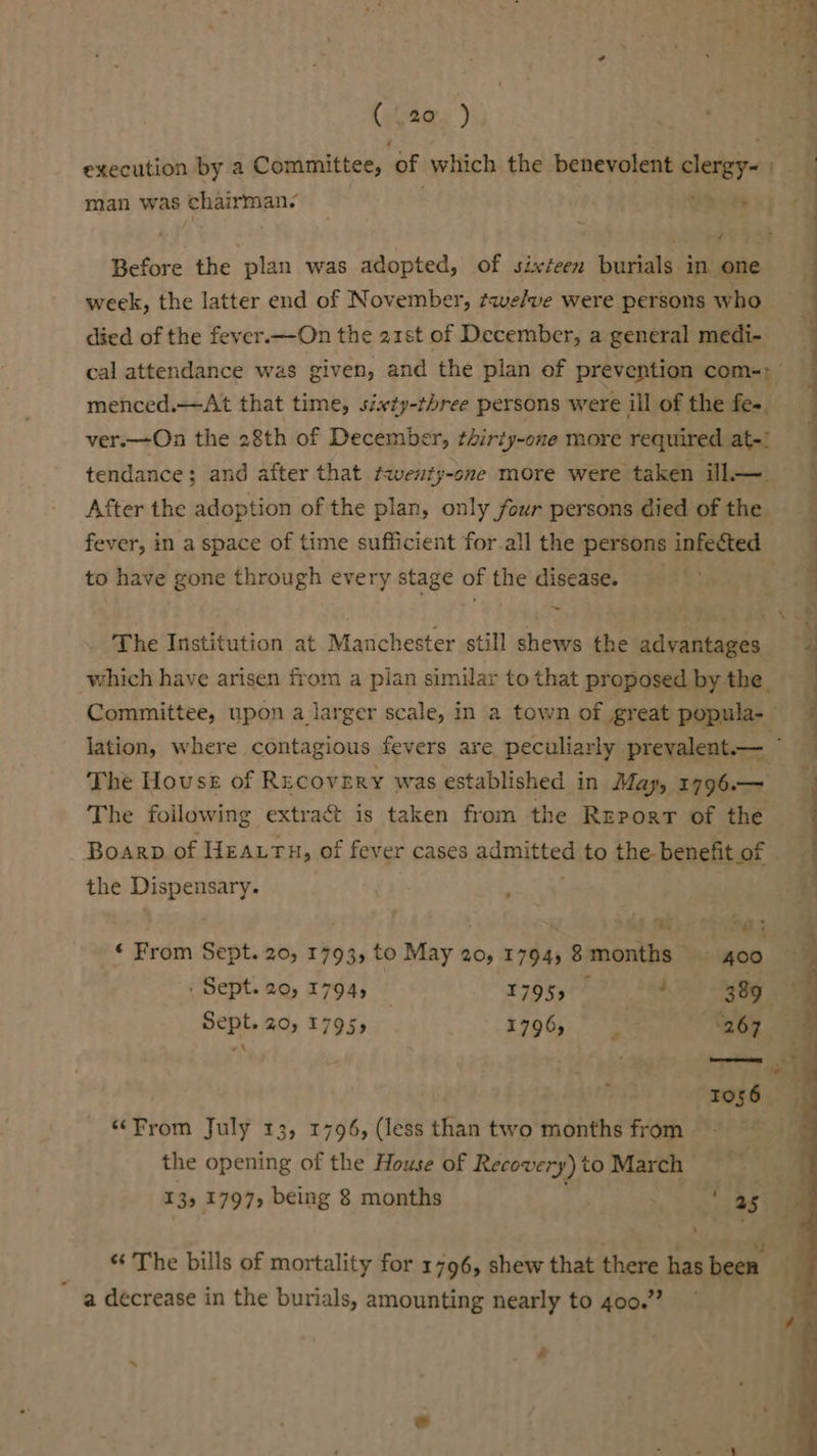 execution by a Committee, of which the benevolent clergy- = man was ‘chairman: . oe tt Before the plan was adopted, of sixteen burials in. one week, the latter end of November, tqelve were persons who died of the fever.—On the 21st of December, a general medi- cal attendance was given, and the plan of prevention com-; menced.—At that time, sixty-three persons were ill of the fee ver.—On the 28th of December, t2irty-one more required at-) _ tendance; and after that twenty-one more were taken ill—_ After the adoption of the plan, only four persons died of the fever, in a space of time sufficient forall the persons infected to have gone through every stage of the disease. ‘ ~ 7 7% The Institution at Manchester still shews the advantages which have arisen from a plan simular to that proposed by the. Committee, upon a larger scale, in a town of great psiawlis,/ Jation, where contagious fevers are peculiarly prevalent.— The House of Recovery was established in May, 1796.— The foilowing extract is taken from the Report of the — Boarp of HEATH, of fever cases admitted to the benefit or. a the Dispensary, : | am / af. Mb) (Pabes ‘ From Sept. 20, 1793, to May 20, 1794, 8 months ve 400 . Sept. 20, 1794, F795, 00.9% See 389. Sept. 20, 17955 1796, 267 “A ie Tos6 “From July 13, 1796, (less than two months from - the opening of the House of Recovery) to March 13; 1797, being 8 months ¥ 25° of . * . z : , “s * The bills of mortality for 1796, shew that there has been a decrease in the burials, amounting nearly to 400.” oa