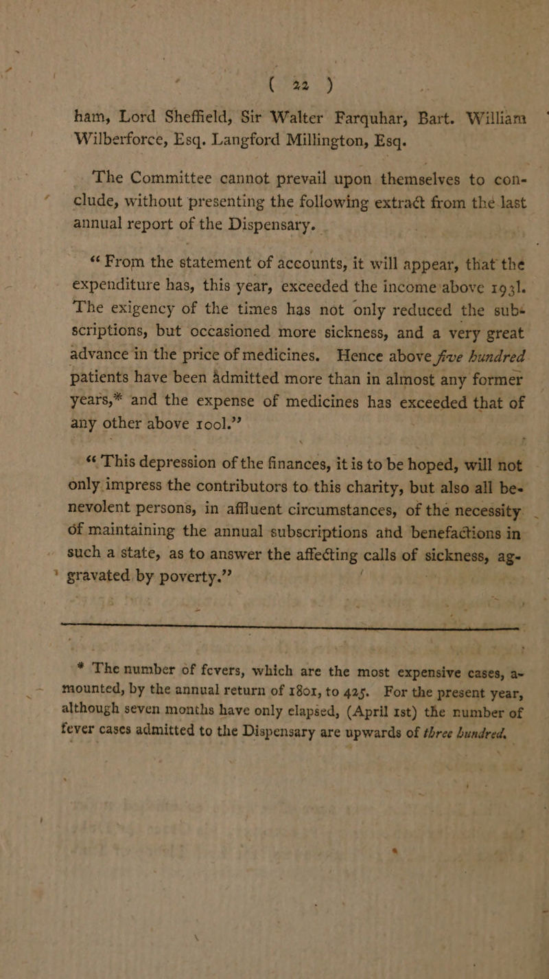 : (a2 ) ham, Lord Sheffield, Sir Walter Farquhar, Bart. William Wilberforce, Esq. Langford Millington, Esq. The Committee cannot prevail upon themselves to con- clude, without presenting the following extraét from the last annual report of the Dispensary. “From the statement of accounts, it will appear, that the expenditure has, this year, exceeded the income above 1931. The exigency of the times has not only reduced the subs scriptions, but occasioned more sickness, and a very great advance in the price of medicines. Hence above five hundred patients have been Admitted more than in almost any former years,* and the expense of medicines has exceeded that of any other above rool.” “ This depression of the finances, it is to be hoped, will not only impress the contributors to this charity, but also all bes nevolent persons, in affluent circumstances, of the necessity: of maintaining the annual subscriptions ahd benefactions in such a state, as to answer the anetiees calls of ow ag- i a by poverty.” J . &gt; . Hl . + ' * The number of fevers, which are the most expensive cases, a~ mounted, by the annual return of 1801, to 425. For the present year, although seven months have only elapsed, (April rst) the number of fever cases admitted to the Dispensary are upwards of three bundred.