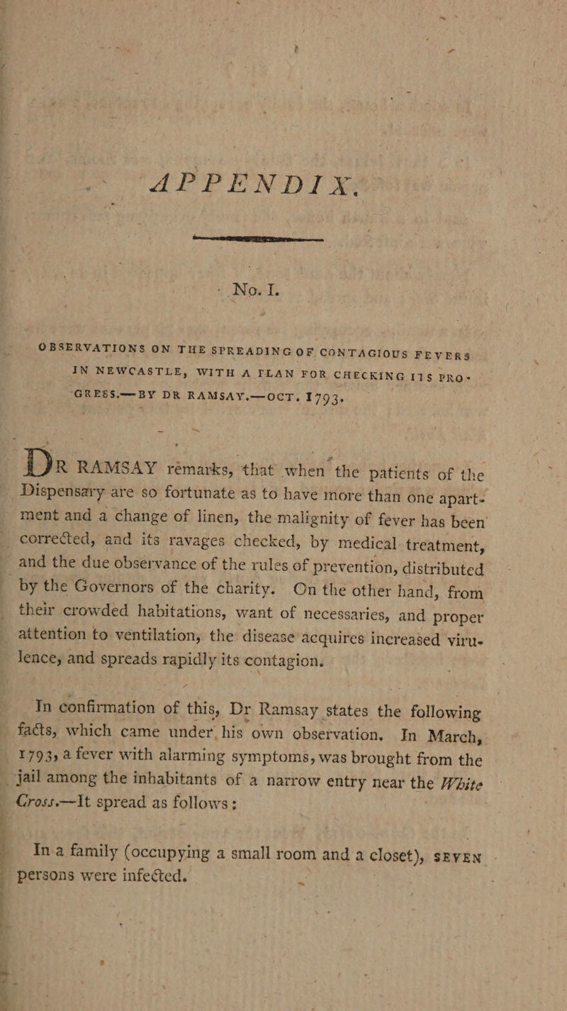 — APPENDIX. No. I | OBSERVATIONS ON THE SPREADING OF CONTAGIOUS FEVERS IN NEWCASTLE, WITH A FLAN FOR CHECKING I1§ PRo- “GRESS.—BY DR RAMSAY.—OCT, 1793, — Dr RAMSAY rémarks, that when the patients of the ment and a change of linen, the malignity of fever has been’ and the due observance of the rules of prevention, distributed their crowded habitations, want of necessaries, and proper attention to ventilation, the disease acquires increased viru- Jence, and “ing er its contagion, Tn confirmation of this Dr Ramsay _ states the following facts, which came under, his own observation. In March, 1793, 4 fever with alarming symptoms, was brought from the | «Cross.—It ae as follows: In a family (occupying a small room and a closet), SEVEN persons were infected. ~