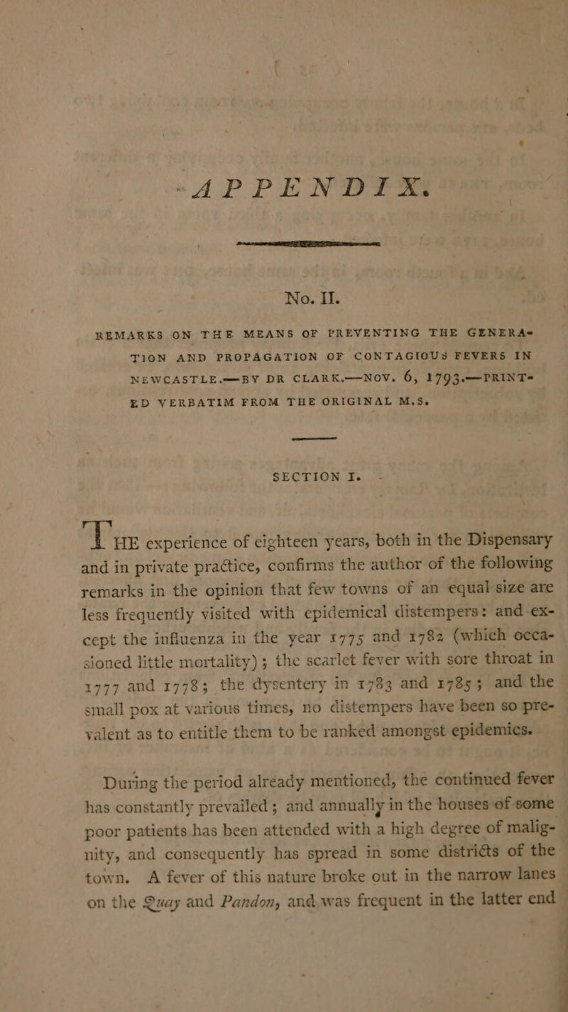-APPENDIX. No. II. REMARKS ON THE MEANS OF PREVENTING THE GENERA* TION AND PROPAGATION OF CONTAGIOUS FEVERS IN NEWCASTLE.=—=BY DR CLARK.~-Nov. 6, 1793.—PRINT= ED VERBATIM FROM THE ORIGINAL M.S. | SECTION If. 1 \ ‘Vue experience of eighteen years, both in the Dispensary and in private practice, confirms the author of the following remarks in the opinion that few towns of an equal size are less frequently visited with epidemical distempers: and -ex- cept the influenza in the year 1775 and 1782 (which occa- sioned little mortality) ; the scarlet fever with sore throat in 1777 and 1778; the dysentery in 1783 and 17855 and the small pox at various times, no distempers have been so pre- | valent as to entitle them to be ranked amongst epidemics. During the period already mentioned, the continued fever — has constantly prevailed; and annually in the houses of some | poor patients has been attended with a high degree of malig- . nity, and consequently has spread in some distri@ts of the town. A fever of this nature broke out in the narrow lanes on the Quay and Pandon, andwas frequent in the latter end ;