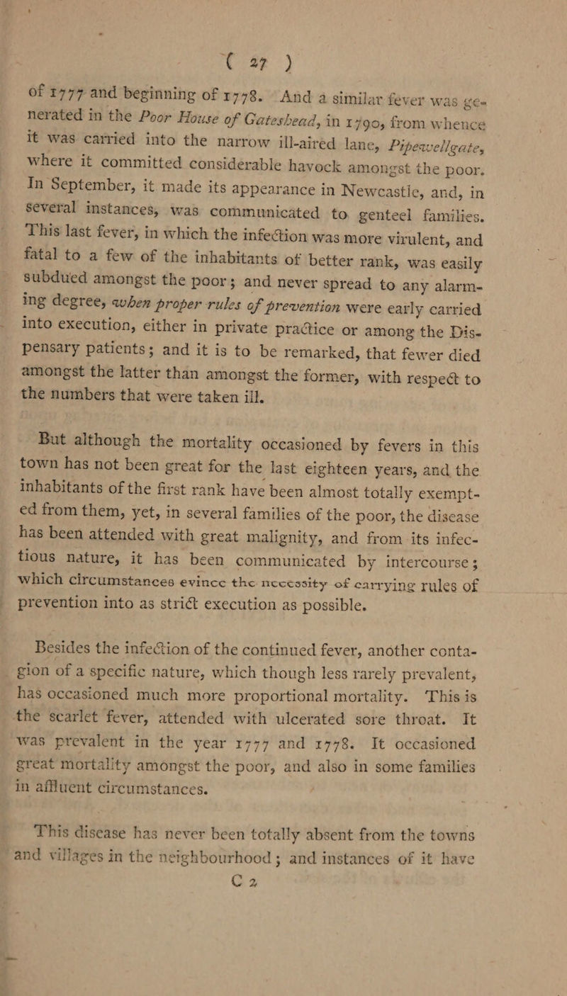 rer} of 1777 and beginning of 1778. And a similar fever was eam nerated in the Poor House of Gateshead, in 1790, from whence it was carried into the narrow ill-aired lane, Pipeaelleate, where it committed considerable havock amongst the poor. In September, it made its appearance in Newcastle, and, in several instances, was communicated to genteel families. This last fever, in which the infection was more virulent, and fatal to a few of the inhabitants of better rank, was easily subdued amongst the poor; and never spread to any alarm- ing degree, when proper rules of prevention were early carried into execution, either in private practice or among the Dis- pensary patients; and it is to be remarked, that fewer died amongst the latter than amongst the former, with respect to the numbers that were taken ill. But although the mortality occasioned by fevers in this town has not been great for the last eighteen years, and the. inhabitants of the first rank have been almost totally exempt- ed from them, yet, in several families of the poor, the disease has been attended with great malignity, and from its infec- tious nature, it has been communicated by intercourse ; which circumstances evince the necessity of carrying rules of prevention into as strict execution as possible. Besides the infection of the continued fever, another conta- gion of a specific nature, which though less rarely prevalent, has occasioned much more proportional mortality. This is the scarlet fever, attended with ulcerated sore throat. It was prevalent in the year 1777 and 1778. It occasioned great mortality amongst the poor, and also in some families in affluent circumstances. This disease has never been totally absent from the towns and villages in the neighbourhood ; and instances of it have Cz