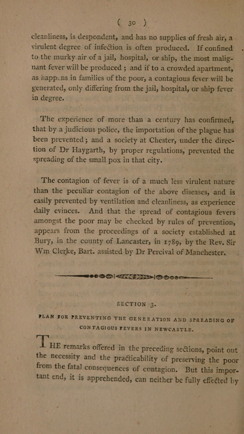 G30) cleanliness, is despondent, and has no supplies of fresh air, a- virulent degree of infeG@ion is often produced. If confined to the murky air of a jail, hospital, or ship, the most malig- nant fever will be produced ; and if to a crowded apartment, as happcns in families of the poor, a contagious fever will be generated, only differing from the jail, hospital, or ship fever in degree. The experience of more than a century has confirmed, that by a judicious police, the importation of the plague has been prevented; and a society at Chester, under the direc- tion of Dr Haygarth, by proper regulations, prevented the spreading of the small pox in that city. The contagion of fever is of a much less virulent nature than the peculiar contagion of the above diseases, and is easily prevented by ventilation and cleanliness, as experience daily evinces. And that the spread of contagious fevers amongst the poor may be checked by rules of prevention, appears from the proceedings of a society established at Bury, in the county of Lancaster, in 1789, by the Rev. Sir Wm Clerke, Bart. assisted by Dr Percival of Manchester. TS SS SS |&lt; ee |S Oe oee-——___ , SECTION 3. PLAN JOR PREVENTING THE GENERATION AND SPREADING OF CONTAGIOUS FEVERS IN NEWCASTLE, See remarks offered in the preceding seions, point out the necessity and the practicability of preserving the poor from the fatal consequences of contagion. But this impor- tant end, it is apprehended, can neither be fully effected by