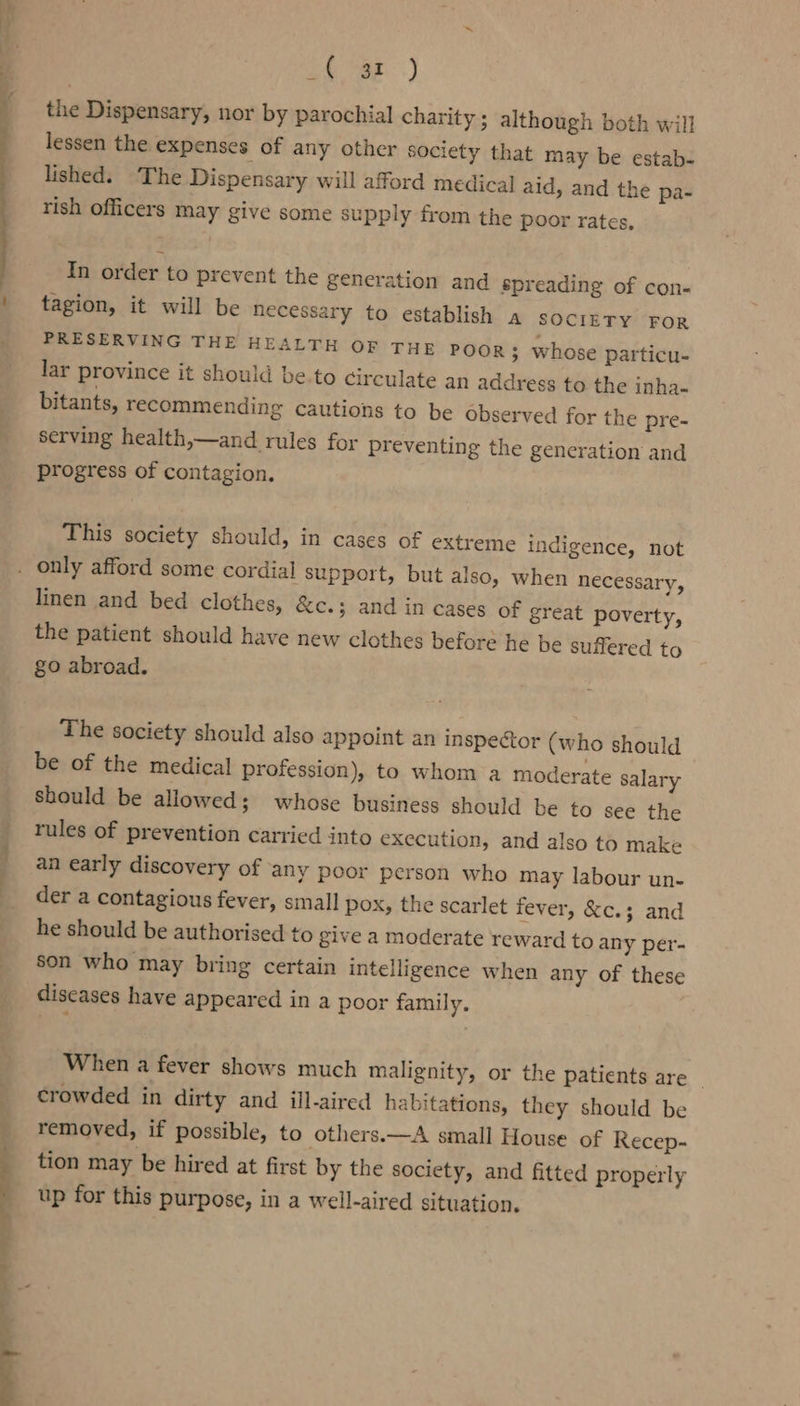 en Se ? ees ; : oO vag.) the Dispensary, nor by parochial charity ; although both will lessen the expenses of any other society that may be estab- lished. The Dispensary will afford medical aid, and the pa- rish officers may give some supply from the poor rates, In order to prevent the generation and spreading of con- tagion, it will be necessary to establish a sociETy For PRESERVING THE HEALTH OF THE POOR 3 whose particu- lar province it should be.to circulate an address to the inha- bitants, recommending cautions to be observed for the pre- serving health,—and rules for preventing the generation progress of contagion. and This society should, in cases of extreme indigence, not en necessary, linen and bed clothes, &amp;c.; and in cases of great poverty, the patient should have new clothes before he be suffered to go abroad. The society should also appoint an inspector (who should be of the medical profession), to whom a moderate salary should be allowed; whose business should be to see the rules of prevention carried into execution, and also to make an early discovery of ‘any poor person who may labour un- der a contagious fever, small pox, the scarlet fever, &amp;c.3 and he should be authorised to give a moderate reward to any per- son who may bring certain intelligence when any of these diseases have appeared in a poor family. When a fever shows much malignity, or the patients are ~ crowded in dirty and ill-aired habitations, they should be removed, if possible, to others.—A small House of Recep- tion may be hired at first by the society, and fitted properly up for this purpose, in a well-aired situation.