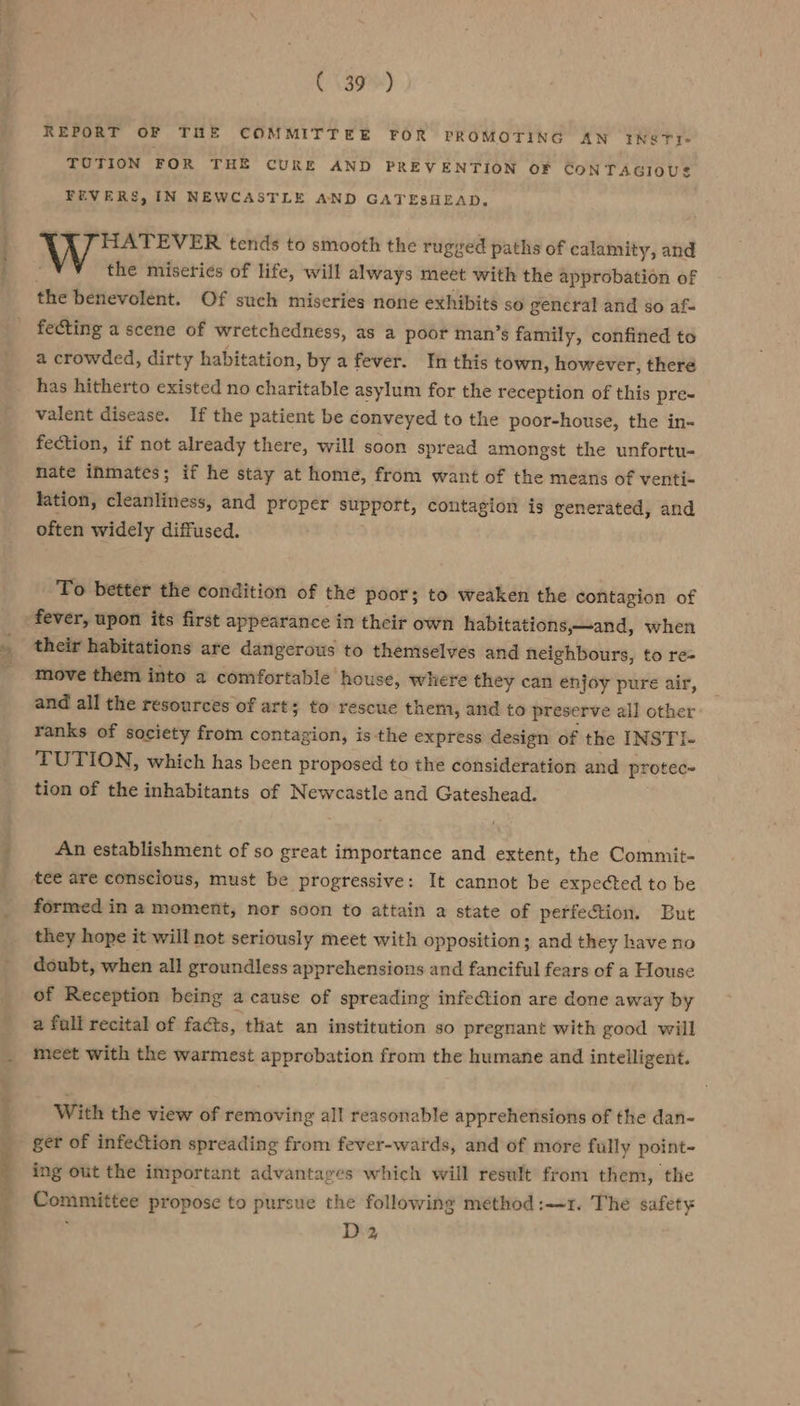 REPORT OF THE COMMITTEE FOR PROMOTING AN IN&amp;TY- TUTION FOR THE CURE AND PREVENTION OF CONTAGIOUS FEVERS, IN NEWCASTLE AND GATESHEAD. 8 Ra ig tends to smooth the rugged paths of calamity, and the miseries of life, will always meet with the approbation of the benevolent. Of such miseries none exhibits so gencral and so af- fecting a scene of wretchedness, as a poor man’s family, confined to a crowded, dirty habitation, by afever. In this town, however, there has hitherto existed no charitable asylum for the reception of this pre- valent disease. If the patient be conveyed to the poor-house, the in-~ fection, if not already there, will soon spread amongst the unfortu- nate inmates; if he stay at home, from want of the means of venti- lation, cleanliness, and proper support, contagion is generated, and often widely diffused. To better the condition of the poor; to weaken the contagion of their habitations are dangerous to themselves and neighbours, to re= move them into a comfortable house, where they can enjoy pure air, and all the resources of art; to rescue them, and to preserve all other ranks of society from contagion, is the express design of the INSTI- TUTION, which has been proposed to the consideration and protec- tion of the inhabitants of Newcastle and Gateshead. An establishment of so great importance and extent, the Commit- tee are conscious, must be progressive: It cannot be expected to be formed in a moment, nor soon to attain a state of perfection. But they hope it will not seriously meet with opposition; and they have no doubt, when all groundless apprehensions and fanciful fears of a House of Reception being a cause of spreading infection are done away by a full recital of facts, that an institution so pregnant with good will meet with the warmest approbation from the humane and intelligent. With the view of removing all reasonable apprehensions of the dan- ger of infection spreading from fever-wards, and of more fully point- ing out the important advantages which will result from them, the Committee propose to pursue the following method :-r. The safety D2